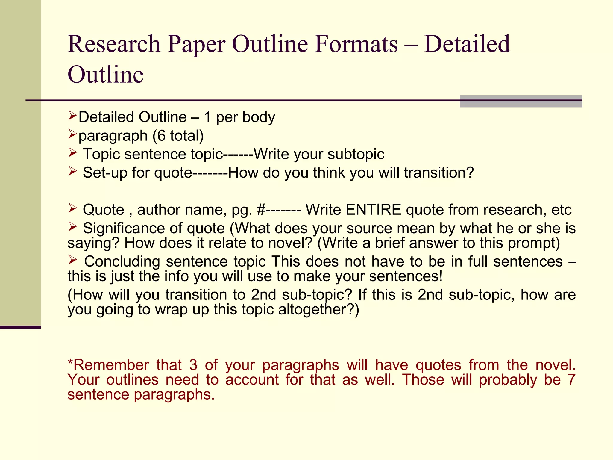 Research Paper Outline Formats – Detailed
Outline
Detailed Outline – 1 per body
paragraph (6 total)
 Topic sentence topic------Write your subtopic
 Set-up for quote-------How do you think you will transition?
 Quote , author name, pg. #------- Write ENTIRE quote from research, etc
 Significance of quote (What does your source mean by what he or she is

saying? How does it relate to novel? (Write a brief answer to this prompt)
 Concluding sentence topic This does not have to be in full sentences –
this is just the info you will use to make your sentences!
(How will you transition to 2nd sub-topic? If this is 2nd sub-topic, how are
you going to wrap up this topic altogether?)
*Remember that 3 of your paragraphs will have quotes from the novel.
Your outlines need to account for that as well. Those will probably be 7
sentence paragraphs.

 