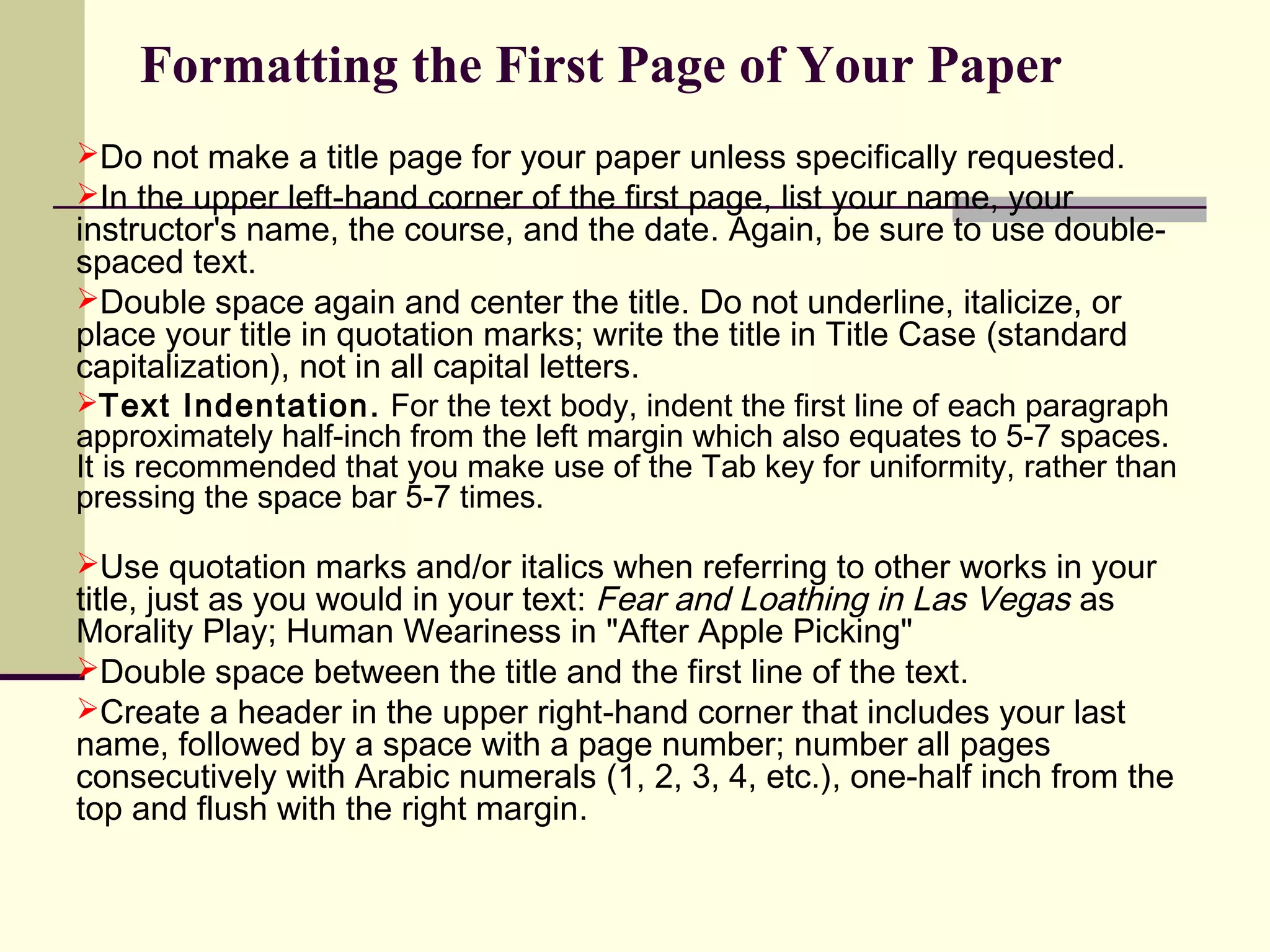 Formatting the First Page of Your Paper
Do not make a title page for your paper unless specifically requested.
In the upper left-hand corner of the first page, list your name, your

instructor's name, the course, and the date. Again, be sure to use doublespaced text.
Double space again and center the title. Do not underline, italicize, or
place your title in quotation marks; write the title in Title Case (standard
capitalization), not in all capital letters.

Text Indentation. For the text body, indent the first line of each paragraph

approximately half-inch from the left margin which also equates to 5-7 spaces.
It is recommended that you make use of the Tab key for uniformity, rather than
pressing the space bar 5-7 times.
Use quotation marks and/or italics when referring to other works in your

title, just as you would in your text: Fear and Loathing in Las Vegas as
Morality Play; Human Weariness in "After Apple Picking"
Double space between the title and the first line of the text.
Create a header in the upper right-hand corner that includes your last
name, followed by a space with a page number; number all pages
consecutively with Arabic numerals (1, 2, 3, 4, etc.), one-half inch from the
top and flush with the right margin.

 
