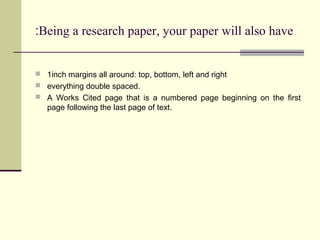 :Being a research paper, your paper will also have

 1inch margins all around: top, bottom, left and right
 everything double spaced.
 A Works Cited page that is a numbered page beginning on the first

page following the last page of text.

 