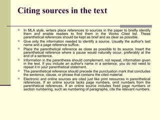 Citing sources in the text







In MLA style, writers place references to sources in the paper to briefly identify
them and enable readers to find them in the Works Cited list. These
parenthetical references should be kept as brief and as clear as possible.
Give only the information needed to identify a source. Usually the author's last
name and a page reference suffice.
Place the parenthetical reference as close as possible to its source. Insert the
parenthetical reference where a pause would naturally occur, preferably at the
end of a sentence.
Information in the parenthesis should complement, not repeat, information given
in the text. If you include an author's name in a sentence, you do not need to
repeat it in your parenthetical statement.
The parenthetical reference should precede the punctuation mark that concludes
the sentence, clause, or phrase that contains the cited material.
Electronic and online sources are cited just like print resources in parenthetical
references. If an online source lacks page numbers, omit numbers from the
parenthetical references. If an online source includes fixed page numbers or
section numbering, such as numbering of paragraphs, cite the relevant numbers.

 