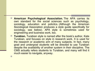  American Psychological Association. The APA carries its

own standard for the social sciences such as psychology,
sociology, education and policitcs. (Although the American
Sociological Association produces a style guide specifically for
sociology, see below). APA style is sometimes used for
engineering and business work, too.
 Turabian. Turabian style is named after the book’s author, Kate
Turabian, and focuses on style in research work. It is used for
the research or academic arm of many subjects. In fact, many
grad and undergrad students will be directed to use Turabian
despite the availability of another system in their discipline. The
CMS actually refers students to Turabian, and many will find it
much easier to navigate, anyway.


 