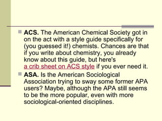  ACS. The American Chemical Society got in

on the act with a style guide specifically for
(you guessed it!) chemists. Chances are that
if you write about chemistry, you already
know about this guide, but here's
a crib sheet on ACS style if you ever need it.
 ASA. Is the American Sociological
Association trying to sway some former APA
users? Maybe, although the APA still seems
to be the more popular, even with more
sociological-oriented disciplines.

 