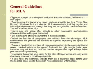 General Guidelines
for MLA
Type your paper on a computer and print it out on standard, white 8.5 x 11-

inch paper.
Double-space the text of your paper, and use a legible font (e.g. Times New
Roman). Whatever font you choose, MLA recommends that the regular and
italics type styles contrast enough that they are recognizable one from another.
The font size should be 12 pt.
Leave only one space after periods or other punctuation marks (unless
otherwise instructed by your instructor(.
Set the margins of your document to 1 inch on all sides.
Indent the first line of paragraphs one half-inch from the left margin. MLA
recommends that you use the Tab key as opposed to pushing the Space Bar
five times.
Create a header that numbers all pages consecutively in the upper right-hand
corner, one-half inch from the top and flush with the right margin. (Note: Your
instructor may ask that you omit the number on your first page. Always follow
your instructor's guidelines).
Use italics throughout your essay for the titles of longer works and, only when
absolutely necessary, providing emphasis.
If you have any endnotes, include them on a separate page before your
Works Cited page. Entitle the section Notes (centered, unformatted(.

 