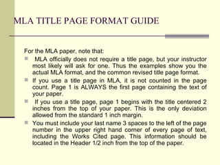 MLA TITLE PAGE FORMAT GUIDE
For the MLA paper, note that:
 MLA officially does not require a title page, but your instructor
most likely will ask for one. Thus the examples show you the
actual MLA format, and the common revised title page format.
 If you use a title page in MLA, it is not counted in the page
count. Page 1 is ALWAYS the first page containing the text of
your paper.
 If you use a title page, page 1 begins with the title centered 2
inches from the top of your paper. This is the only deviation
allowed from the standard 1 inch margin.
 You must include your last name 3 spaces to the left of the page
number in the upper right hand corner of every page of text,
including the Works Cited page. This information should be
located in the Header 1/2 inch from the top of the paper.

 