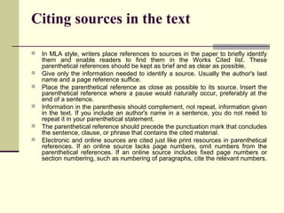 Citing sources in the text







In MLA style, writers place references to sources in the paper to briefly identify
them and enable readers to find them in the Works Cited list. These
parenthetical references should be kept as brief and as clear as possible.
Give only the information needed to identify a source. Usually the author's last
name and a page reference suffice.
Place the parenthetical reference as close as possible to its source. Insert the
parenthetical reference where a pause would naturally occur, preferably at the
end of a sentence.
Information in the parenthesis should complement, not repeat, information given
in the text. If you include an author's name in a sentence, you do not need to
repeat it in your parenthetical statement.
The parenthetical reference should precede the punctuation mark that concludes
the sentence, clause, or phrase that contains the cited material.
Electronic and online sources are cited just like print resources in parenthetical
references. If an online source lacks page numbers, omit numbers from the
parenthetical references. If an online source includes fixed page numbers or
section numbering, such as numbering of paragraphs, cite the relevant numbers.

 