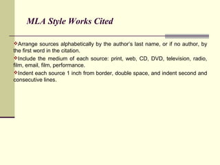 MLA Style Works Cited
Arrange sources alphabetically by the author’s last name, or if no author, by

the first word in the citation.
Include the medium of each source: print, web, CD, DVD, television, radio,
film, email, film, performance.
Indent each source 1 inch from border, double space, and indent second and
consecutive lines.

 