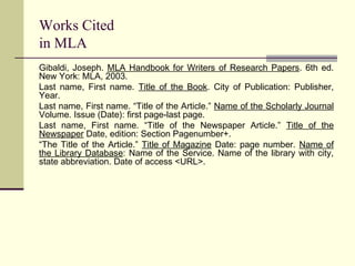 Works Cited
in MLA
Gibaldi, Joseph. MLA Handbook for Writers of Research Papers. 6th ed.
New York: MLA, 2003.
Last name, First name. Title of the Book. City of Publication: Publisher,
Year.
Last name, First name. “Title of the Article.” Name of the Scholarly Journal
Volume. Issue (Date): first page-last page.
Last name, First name. “Title of the Newspaper Article.” Title of the
Newspaper Date, edition: Section Pagenumber+.
“The Title of the Article.” Title of Magazine Date: page number. Name of
the Library Database: Name of the Service. Name of the library with city,
state abbreviation. Date of access <URL>.

 