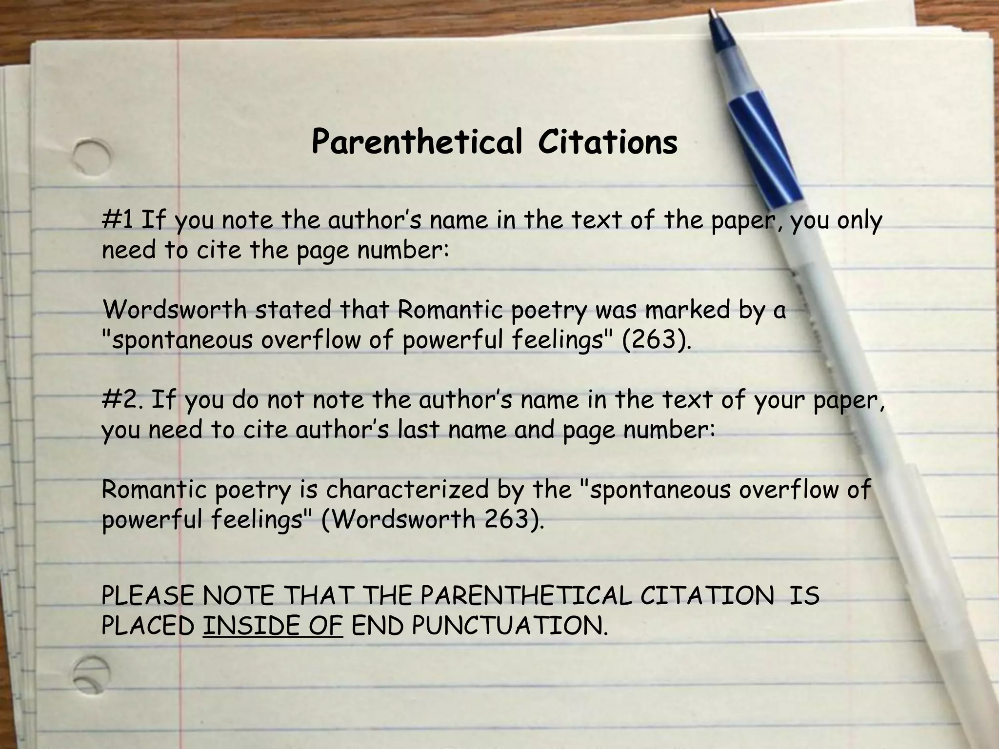 Parenthetical Citations 
#1 If you note the author’s name in the text of the paper, you only 
need to cite the page number: 
Wordsworth stated that Romantic poetry was marked by a 
"spontaneous overflow of powerful feelings" (263). 
#2. If you do not note the author’s name in the text of your paper, 
you need to cite author’s last name and page number: 
Romantic poetry is characterized by the "spontaneous overflow of 
powerful feelings" (Wordsworth 263). 
PLEASE NOTE THAT THE PARENTHETICAL CITATION IS 
PLACED INSIDE OF END PUNCTUATION. 
 