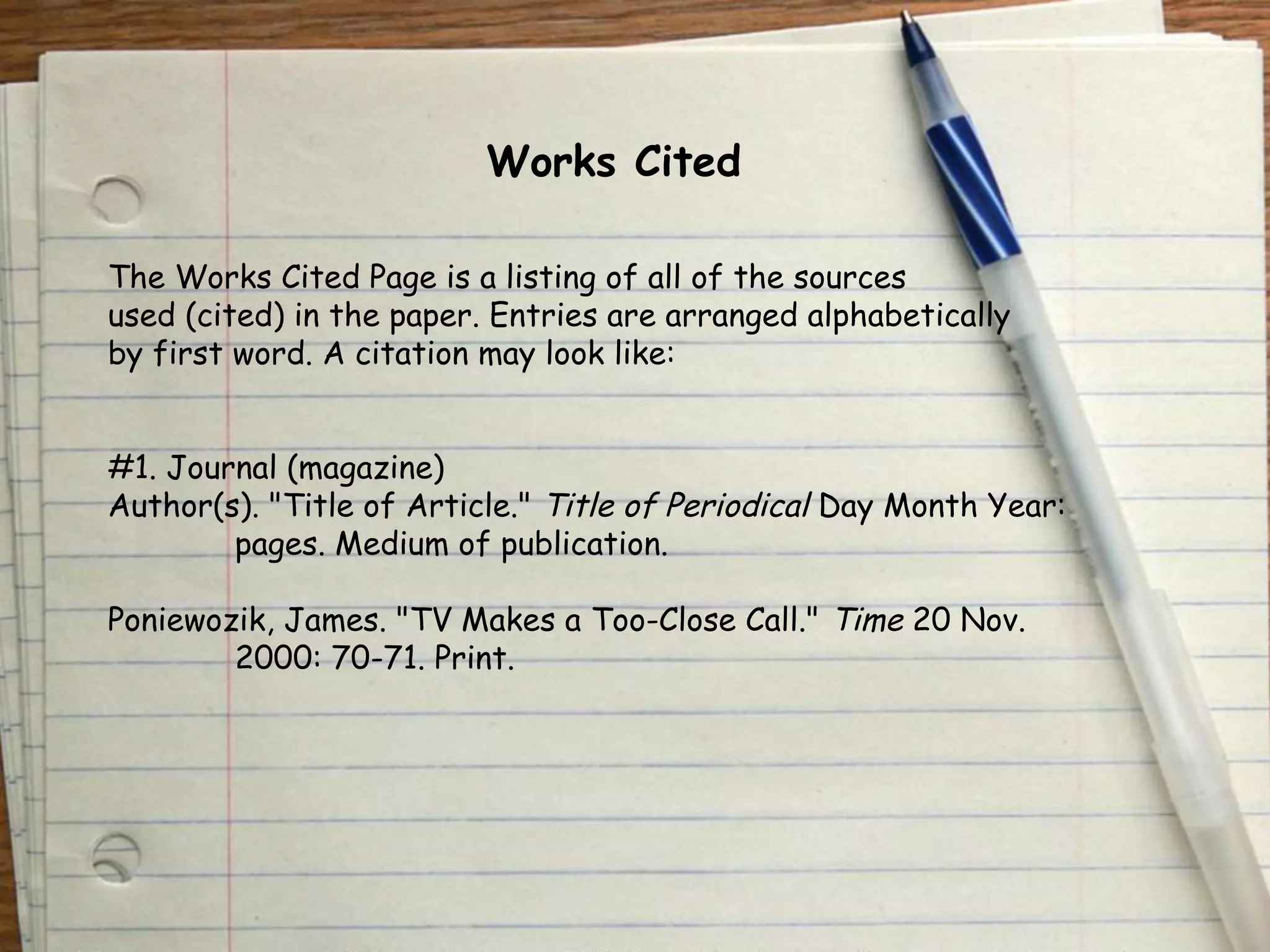 Works Cited 
The Works Cited Page is a listing of all of the sources 
used (cited) in the paper. Entries are arranged alphabetically 
by first word. A citation may look like: 
#1. Journal (magazine) 
Author(s). "Title of Article." Title of Periodical Day Month Year: 
pages. Medium of publication. 
Poniewozik, James. "TV Makes a Too-Close Call." Time 20 Nov. 
2000: 70-71. Print. 
 