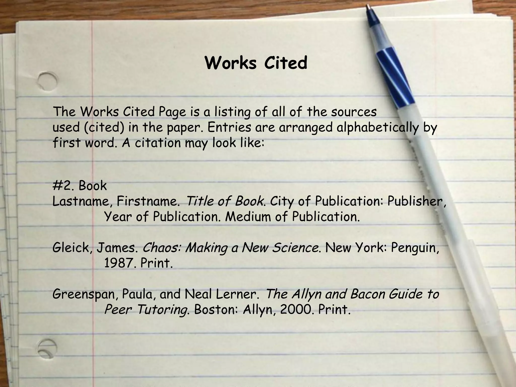 Works Cited 
The Works Cited Page is a listing of all of the sources 
used (cited) in the paper. Entries are arranged alphabetically by 
first word. A citation may look like: 
#2. Book 
Lastname, Firstname. Title of Book. City of Publication: Publisher, 
Year of Publication. Medium of Publication. 
Gleick, James. Chaos: Making a New Science. New York: Penguin, 
1987. Print. 
Greenspan, Paula, and Neal Lerner. The Allyn and Bacon Guide to 
Peer Tutoring. Boston: Allyn, 2000. Print. 
 