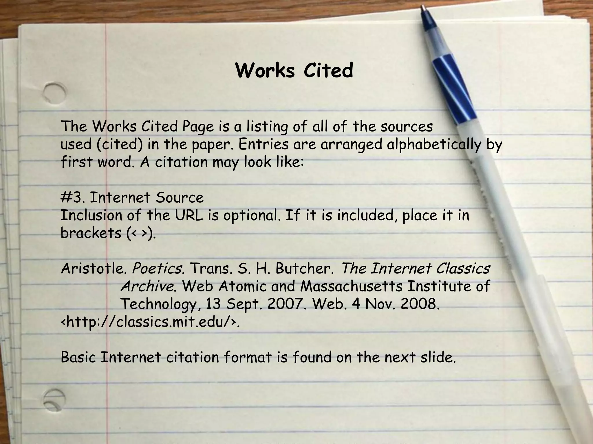 Works Cited 
The Works Cited Page is a listing of all of the sources 
used (cited) in the paper. Entries are arranged alphabetically by 
first word. A citation may look like: 
#3. Internet Source 
Inclusion of the URL is optional. If it is included, place it in 
brackets (< >). 
Aristotle. Poetics. Trans. S. H. Butcher. The Internet Classics 
Archive. Web Atomic and Massachusetts Institute of 
Technology, 13 Sept. 2007. Web. 4 Nov. 2008. 
‹http://classics.mit.edu/›. 
Basic Internet citation format is found on the next slide. 
 