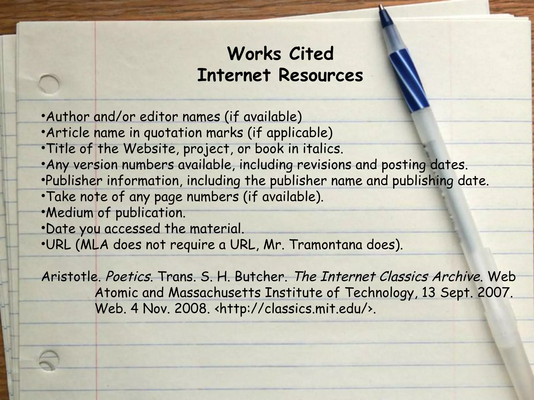 Works Cited 
Internet Resources 
•Author and/or editor names (if available) 
•Article name in quotation marks (if applicable) 
•Title of the Website, project, or book in italics. 
•Any version numbers available, including revisions and posting dates. 
•Publisher information, including the publisher name and publishing date. 
•Take note of any page numbers (if available). 
•Medium of publication. 
•Date you accessed the material. 
•URL (MLA does not require a URL, Mr. Tramontana does). 
Aristotle. Poetics. Trans. S. H. Butcher. The Internet Classics Archive. Web 
Atomic and Massachusetts Institute of Technology, 13 Sept. 2007. 
Web. 4 Nov. 2008. ‹http://classics.mit.edu/›. 
 