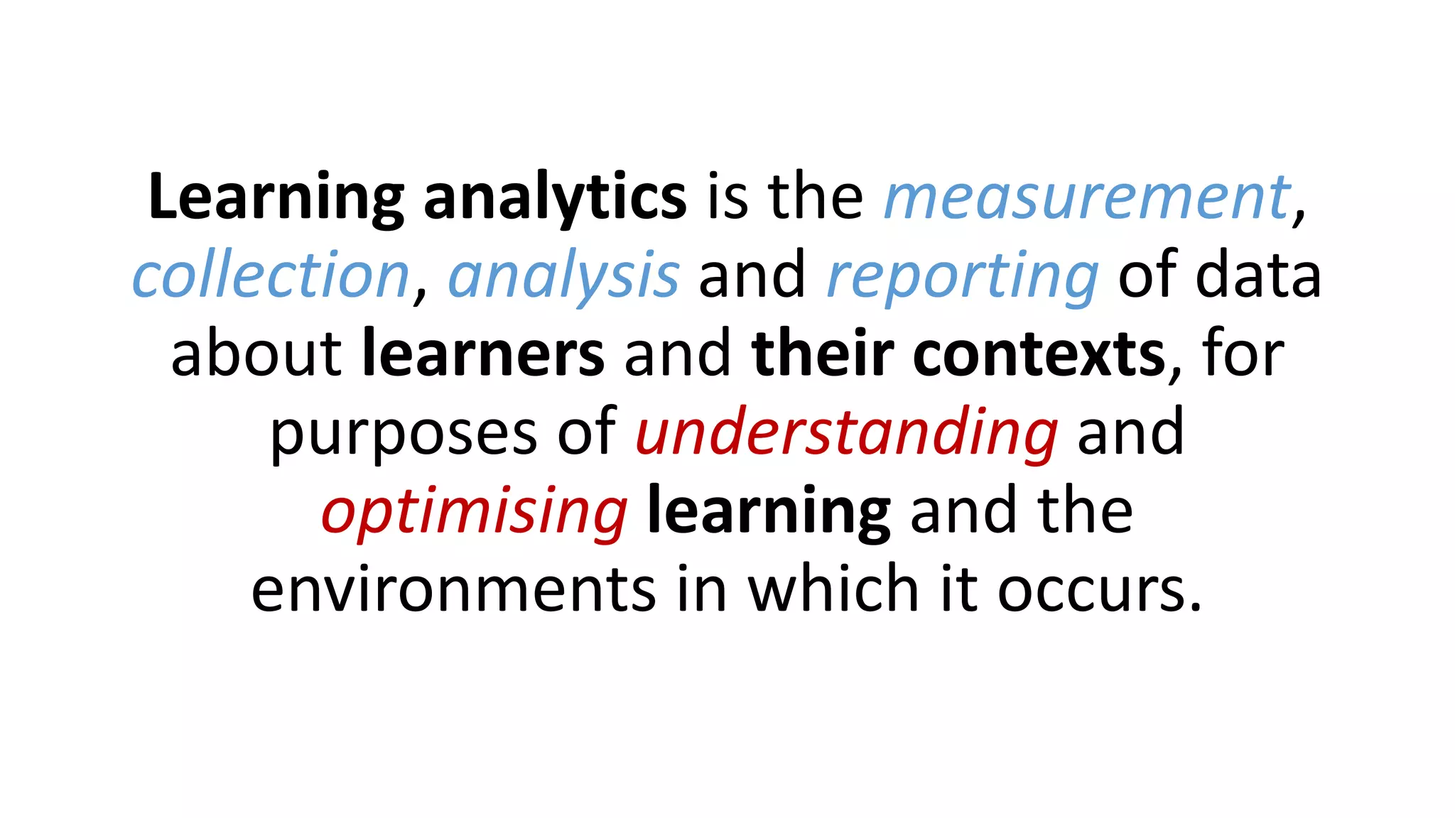 Learning analytics is the measurement,
collection, analysis and reporting of data
about learners and their contexts, for
purposes of understanding and
optimising learning and the
environments in which it occurs.
 