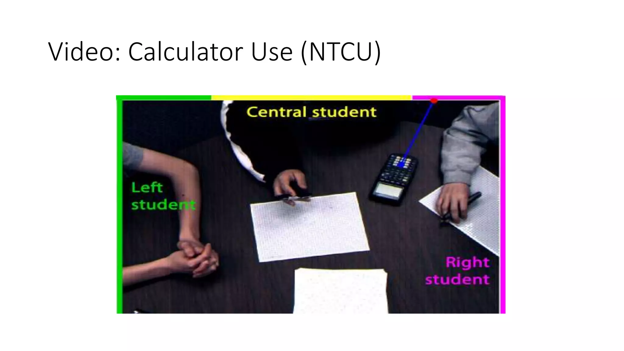 Video: Calculator Use (NTCU)
et s of
s was
t , on
t hat
eived
so in-
n and
lving
ed by
udent
e was
score
given
diffi-
ssion,
n ex-
Mat h
at t et
direct ion in which it was point ing at using t he rigid t rans-
format ions capabilit ies provided by OpenCV . W hile t here
were some frames in which t his mat ching was not possible
due t o object occlusions or changes in t he illuminat ion of
t he calculat or, in general t he described det ect ion t echnique
was robust and provided useful posit ion and direct ion dat a.
F igur e 1: D et er m in at ion of w hich st udent is usin g
 