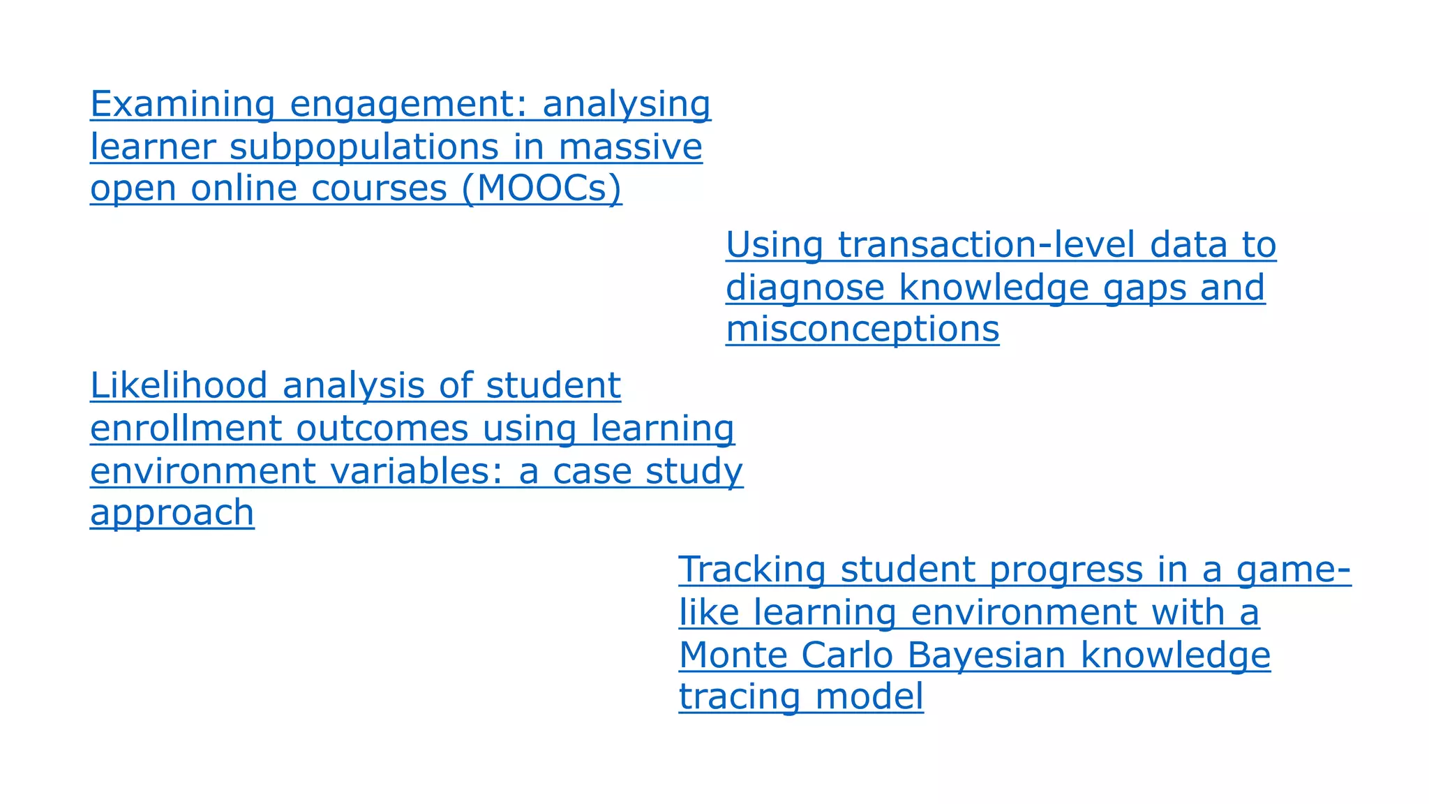 Examining engagement: analysing
learner subpopulations in massive
open online courses (MOOCs)
Using transaction-level data to
diagnose knowledge gaps and
misconceptions
Likelihood analysis of student
enrollment outcomes using learning
environment variables: a case study
approach
Tracking student progress in a game-
like learning environment with a
Monte Carlo Bayesian knowledge
tracing model
 