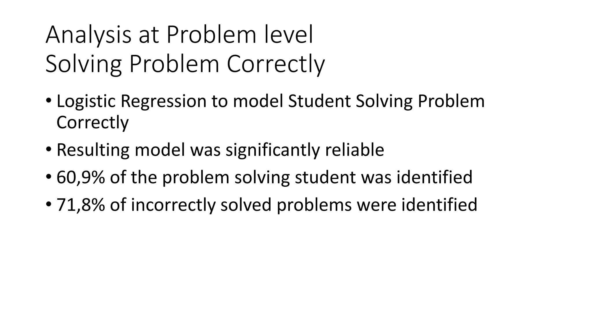Analysis at Problem level
Solving Problem Correctly
• Logistic Regression to model Student Solving Problem
Correctly
• Resulting model was significantly reliable
• 60,9% of the problem solving student was identified
• 71,8% of incorrectly solved problems were identified
 