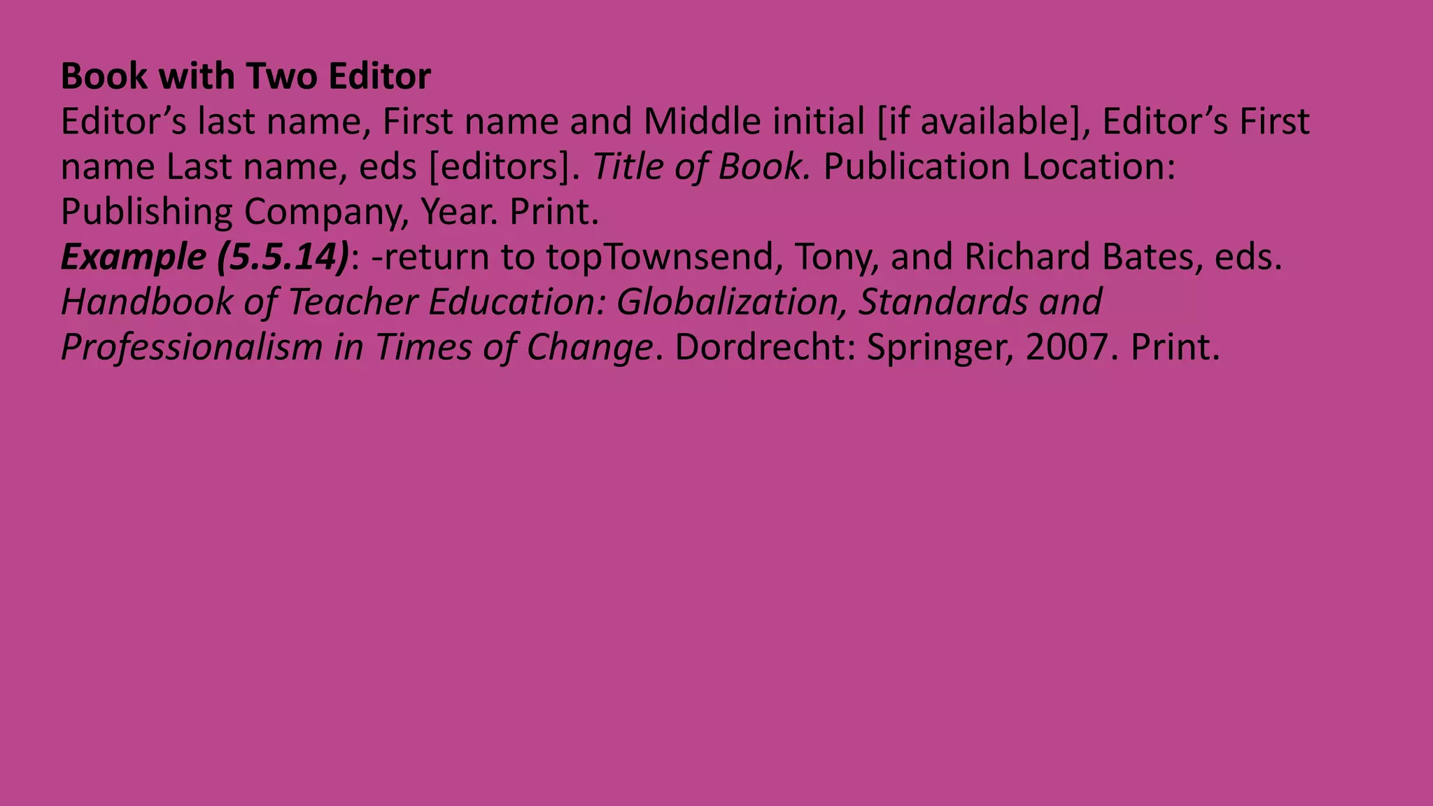 Book with Two Editor
Editor’s last name, First name and Middle initial [if available], Editor’s First
name Last name, eds [editors]. Title of Book. Publication Location:
Publishing Company, Year. Print.
Example (5.5.14): -return to topTownsend, Tony, and Richard Bates, eds.
Handbook of Teacher Education: Globalization, Standards and
Professionalism in Times of Change. Dordrecht: Springer, 2007. Print.
 