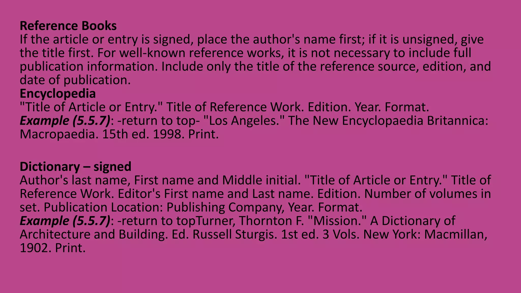 Reference Books
If the article or entry is signed, place the author's name first; if it is unsigned, give
the title first. For well-known reference works, it is not necessary to include full
publication information. Include only the title of the reference source, edition, and
date of publication.
Encyclopedia
"Title of Article or Entry." Title of Reference Work. Edition. Year. Format.
Example (5.5.7): -return to top- "Los Angeles." The New Encyclopaedia Britannica:
Macropaedia. 15th ed. 1998. Print.
Dictionary – signed
Author's last name, First name and Middle initial. "Title of Article or Entry." Title of
Reference Work. Editor's First name and Last name. Edition. Number of volumes in
set. Publication Location: Publishing Company, Year. Format.
Example (5.5.7): -return to topTurner, Thornton F. "Mission." A Dictionary of
Architecture and Building. Ed. Russell Sturgis. 1st ed. 3 Vols. New York: Macmillan,
1902. Print.
 