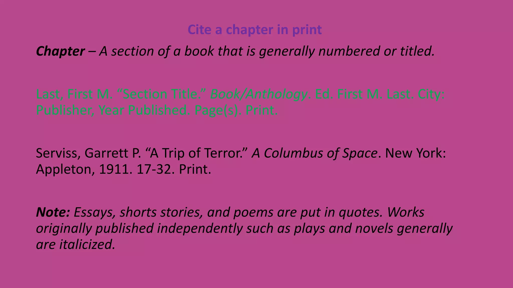 Cite a chapter in print
Chapter – A section of a book that is generally numbered or titled.
Last, First M. “Section Title.” Book/Anthology. Ed. First M. Last. City:
Publisher, Year Published. Page(s). Print.
Serviss, Garrett P. “A Trip of Terror.” A Columbus of Space. New York:
Appleton, 1911. 17-32. Print.
Note: Essays, shorts stories, and poems are put in quotes. Works
originally published independently such as plays and novels generally
are italicized.
 