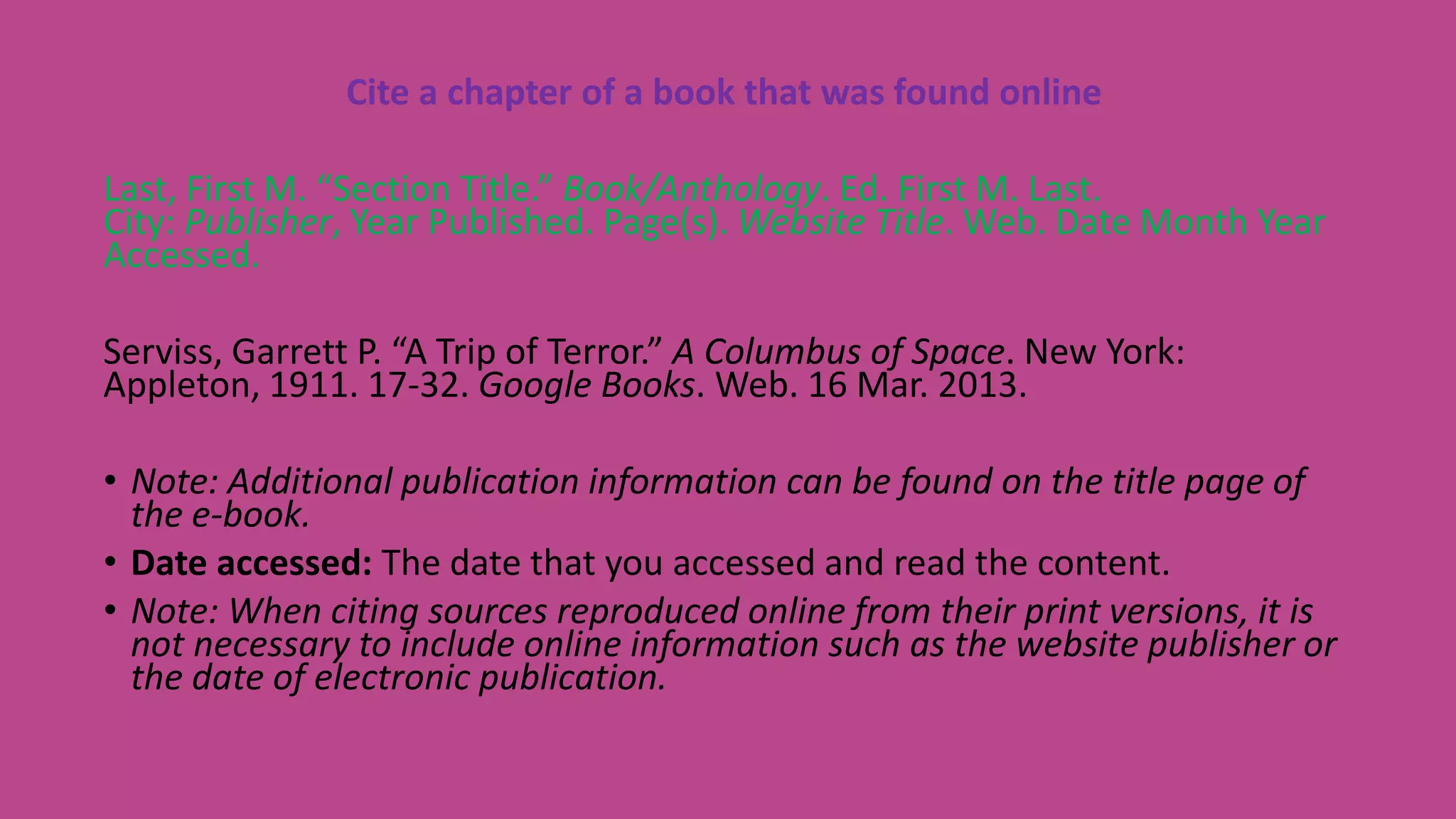 Cite a chapter of a book that was found online
Last, First M. “Section Title.” Book/Anthology. Ed. First M. Last.
City: Publisher, Year Published. Page(s). Website Title. Web. Date Month Year
Accessed.
Serviss, Garrett P. “A Trip of Terror.” A Columbus of Space. New York:
Appleton, 1911. 17-32. Google Books. Web. 16 Mar. 2013.
• Note: Additional publication information can be found on the title page of
the e-book.
• Date accessed: The date that you accessed and read the content.
• Note: When citing sources reproduced online from their print versions, it is
not necessary to include online information such as the website publisher or
the date of electronic publication.
 