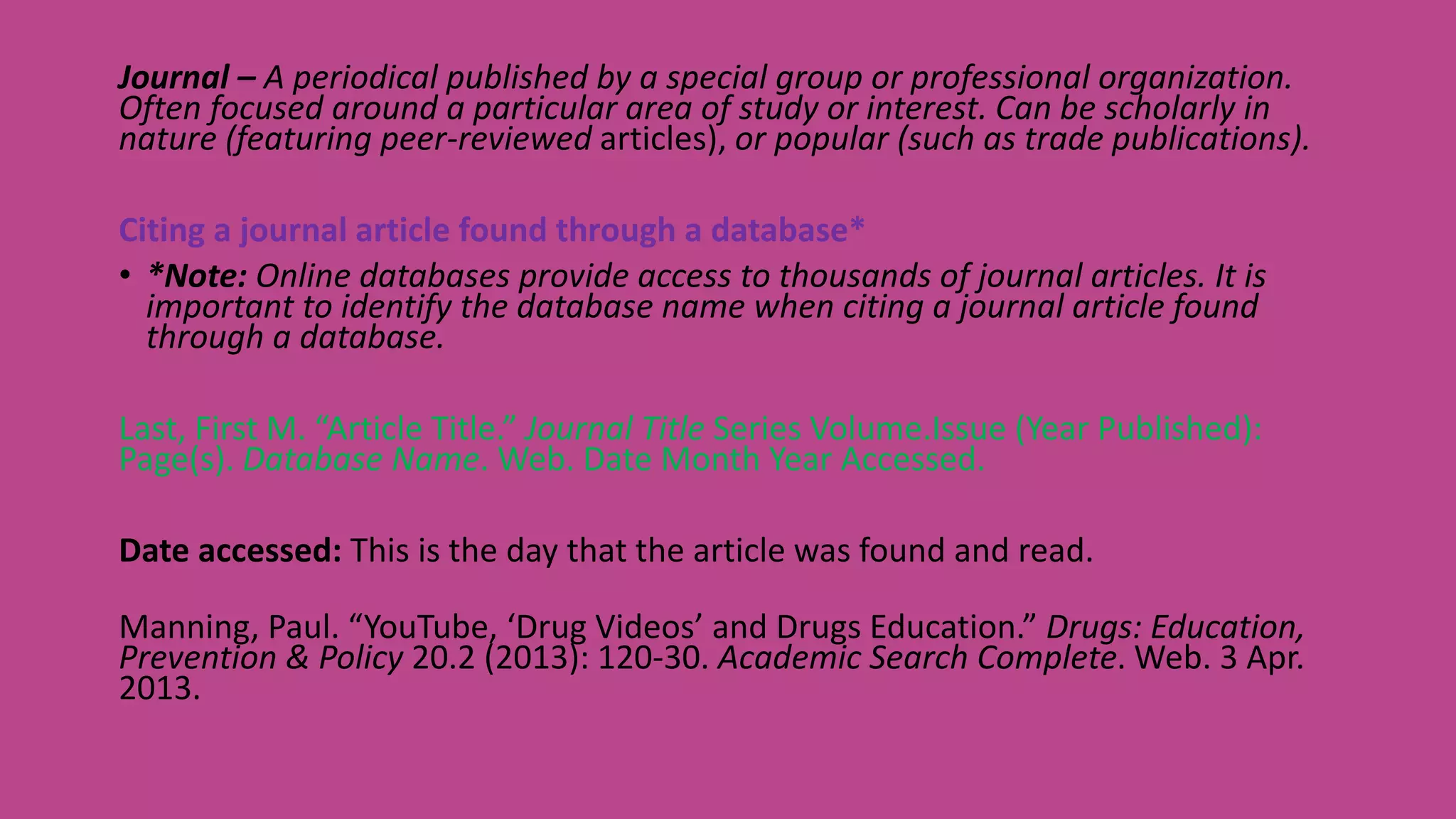 Journal – A periodical published by a special group or professional organization.
Often focused around a particular area of study or interest. Can be scholarly in
nature (featuring peer-reviewed articles), or popular (such as trade publications).
Citing a journal article found through a database*
• *Note: Online databases provide access to thousands of journal articles. It is
important to identify the database name when citing a journal article found
through a database.
Last, First M. “Article Title.” Journal Title Series Volume.Issue (Year Published):
Page(s). Database Name. Web. Date Month Year Accessed.
Date accessed: This is the day that the article was found and read.
Manning, Paul. “YouTube, ‘Drug Videos’ and Drugs Education.” Drugs: Education,
Prevention & Policy 20.2 (2013): 120-30. Academic Search Complete. Web. 3 Apr.
2013.
 