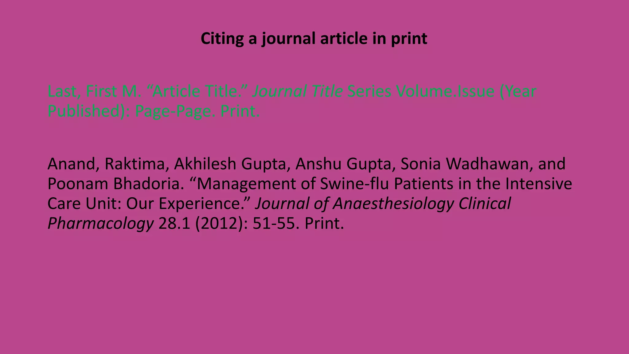 Citing a journal article in print
Last, First M. “Article Title.” Journal Title Series Volume.Issue (Year
Published): Page-Page. Print.
Anand, Raktima, Akhilesh Gupta, Anshu Gupta, Sonia Wadhawan, and
Poonam Bhadoria. “Management of Swine-flu Patients in the Intensive
Care Unit: Our Experience.” Journal of Anaesthesiology Clinical
Pharmacology 28.1 (2012): 51-55. Print.
 