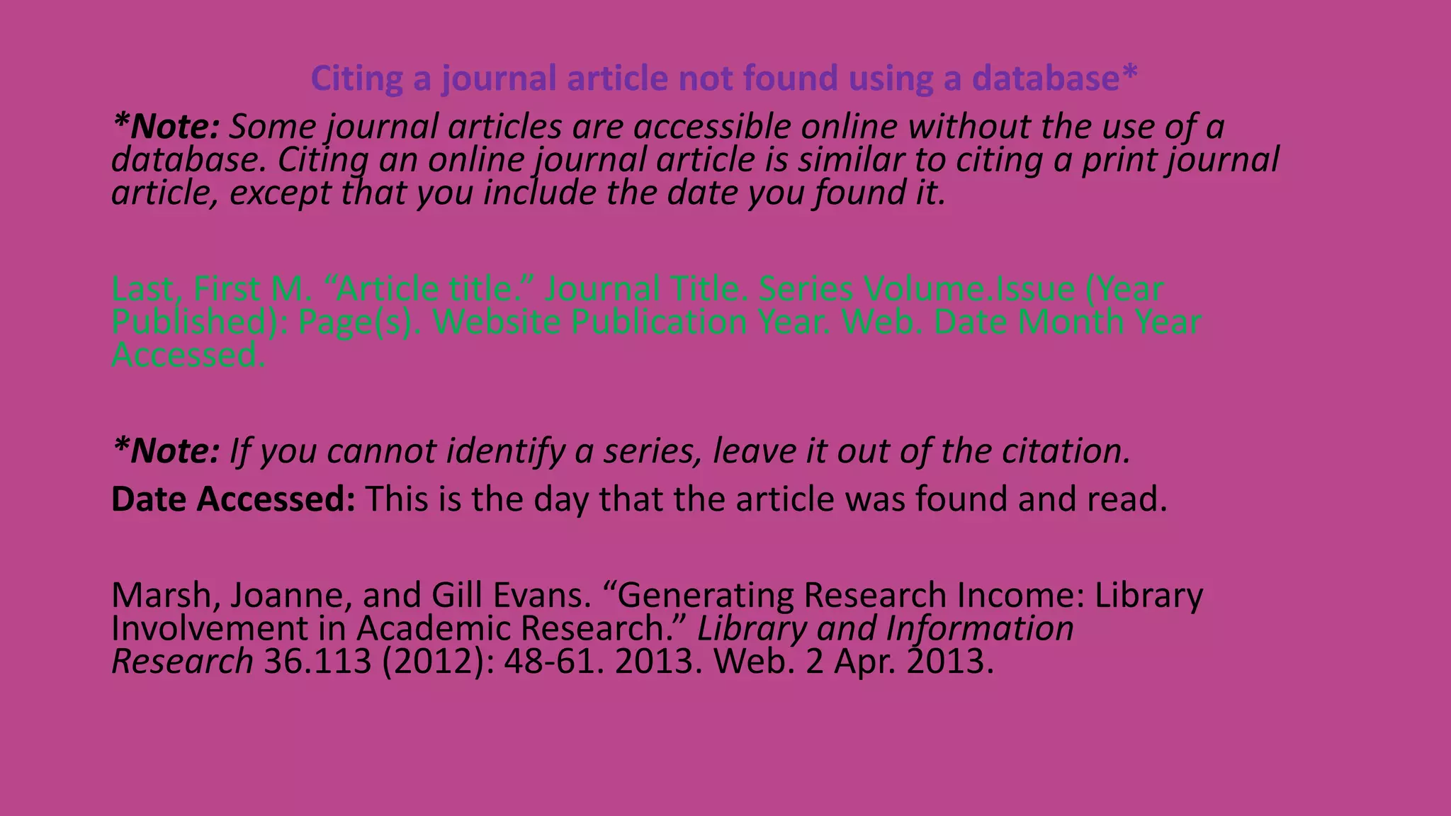 Citing a journal article not found using a database*
*Note: Some journal articles are accessible online without the use of a
database. Citing an online journal article is similar to citing a print journal
article, except that you include the date you found it.
Last, First M. “Article title.” Journal Title. Series Volume.Issue (Year
Published): Page(s). Website Publication Year. Web. Date Month Year
Accessed.
*Note: If you cannot identify a series, leave it out of the citation.
Date Accessed: This is the day that the article was found and read.
Marsh, Joanne, and Gill Evans. “Generating Research Income: Library
Involvement in Academic Research.” Library and Information
Research 36.113 (2012): 48-61. 2013. Web. 2 Apr. 2013.
 