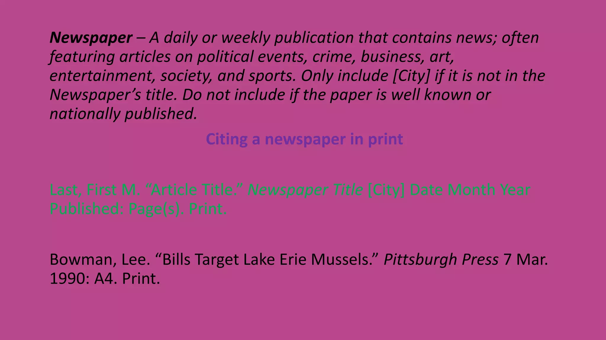 Newspaper – A daily or weekly publication that contains news; often
featuring articles on political events, crime, business, art,
entertainment, society, and sports. Only include [City] if it is not in the
Newspaper’s title. Do not include if the paper is well known or
nationally published.
Citing a newspaper in print
Last, First M. “Article Title.” Newspaper Title [City] Date Month Year
Published: Page(s). Print.
Bowman, Lee. “Bills Target Lake Erie Mussels.” Pittsburgh Press 7 Mar.
1990: A4. Print.
 