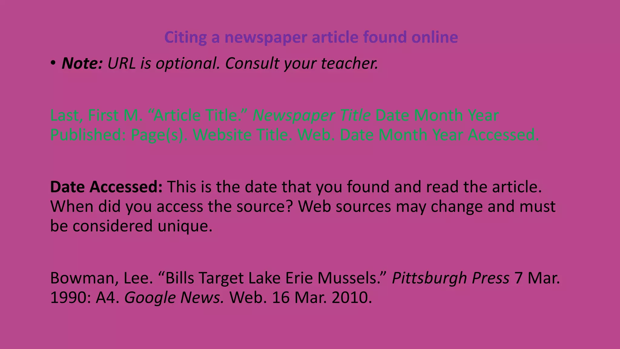 Citing a newspaper article found online
• Note: URL is optional. Consult your teacher.
Last, First M. “Article Title.” Newspaper Title Date Month Year
Published: Page(s). Website Title. Web. Date Month Year Accessed.
Date Accessed: This is the date that you found and read the article.
When did you access the source? Web sources may change and must
be considered unique.
Bowman, Lee. “Bills Target Lake Erie Mussels.” Pittsburgh Press 7 Mar.
1990: A4. Google News. Web. 16 Mar. 2010.
 