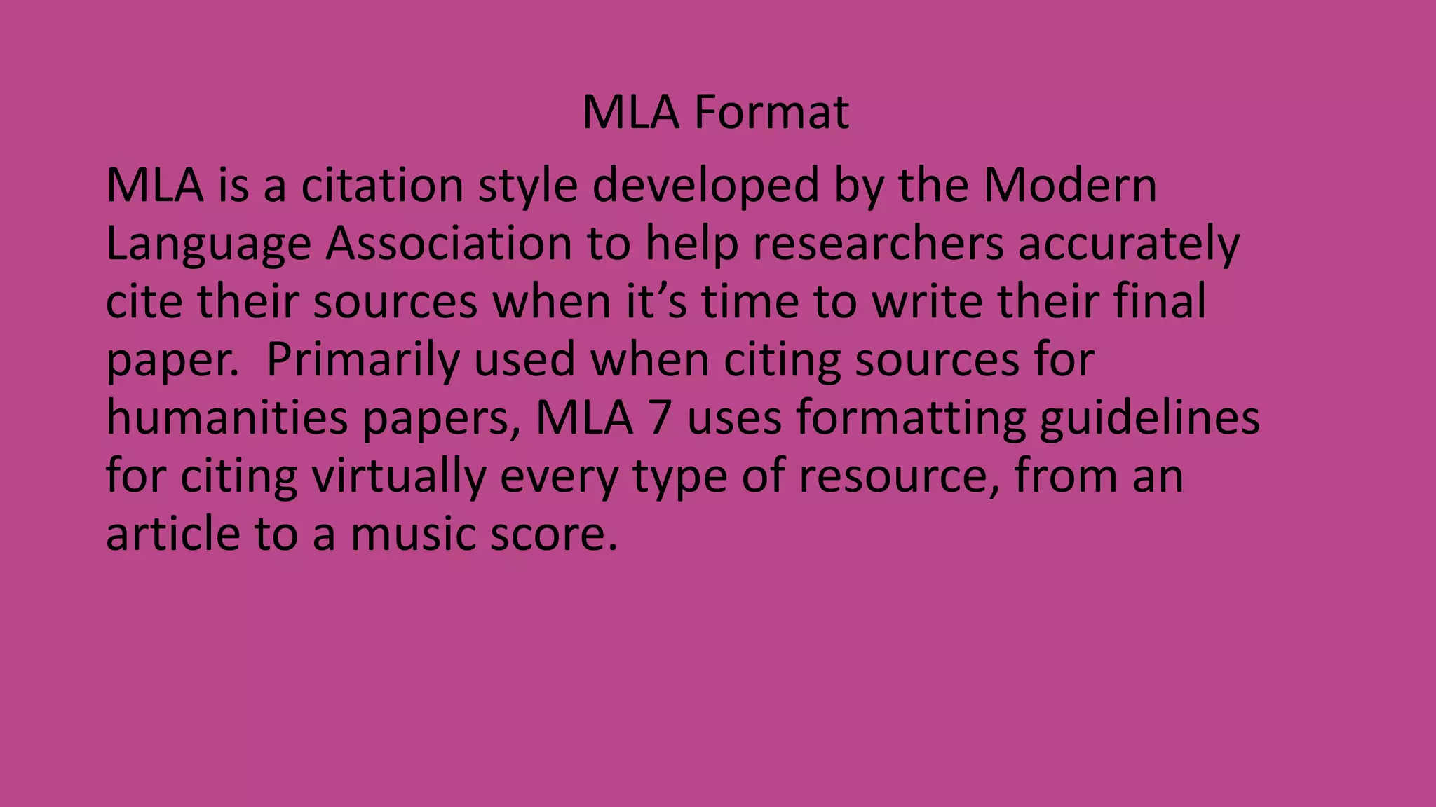 MLA Format
MLA is a citation style developed by the Modern
Language Association to help researchers accurately
cite their sources when it’s time to write their final
paper. Primarily used when citing sources for
humanities papers, MLA 7 uses formatting guidelines
for citing virtually every type of resource, from an
article to a music score.
 