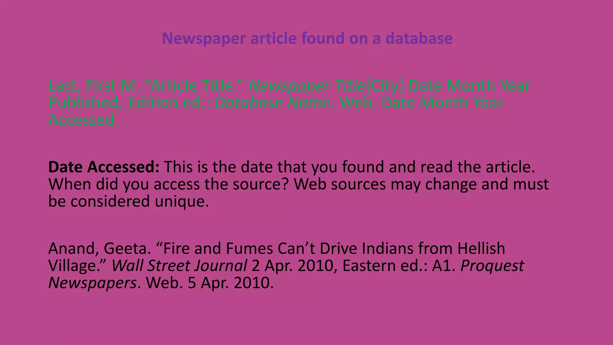 Newspaper article found on a database
Last, First M. “Article Title.” Newspaper Title[City] Date Month Year
Published, Edition ed.: Database Name. Web. Date Month Year
Accessed.
Date Accessed: This is the date that you found and read the article.
When did you access the source? Web sources may change and must
be considered unique.
Anand, Geeta. “Fire and Fumes Can’t Drive Indians from Hellish
Village.” Wall Street Journal 2 Apr. 2010, Eastern ed.: A1. Proquest
Newspapers. Web. 5 Apr. 2010.
 