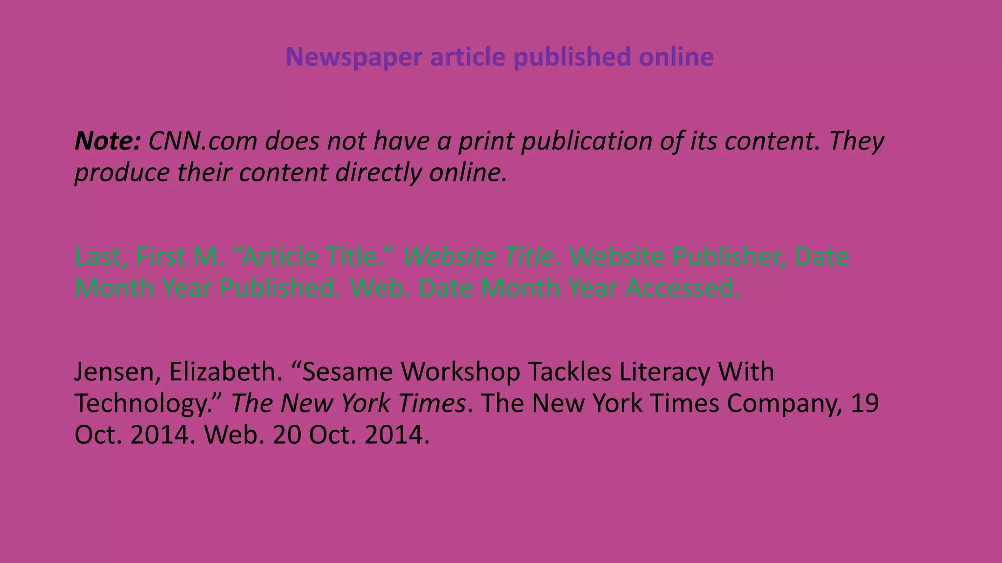 Newspaper article published online
Note: CNN.com does not have a print publication of its content. They
produce their content directly online.
Last, First M. “Article Title.” Website Title. Website Publisher, Date
Month Year Published. Web. Date Month Year Accessed.
Jensen, Elizabeth. “Sesame Workshop Tackles Literacy With
Technology.” The New York Times. The New York Times Company, 19
Oct. 2014. Web. 20 Oct. 2014.
 