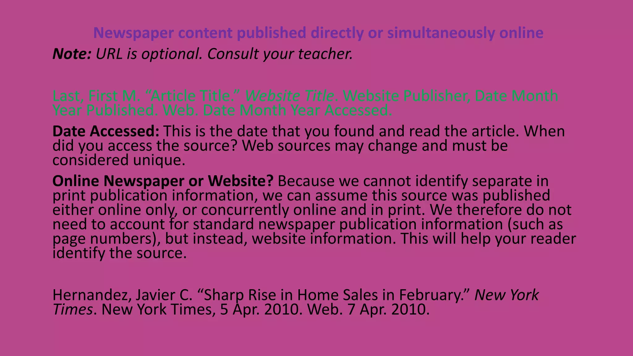 Newspaper content published directly or simultaneously online
Note: URL is optional. Consult your teacher.
Last, First M. “Article Title.” Website Title. Website Publisher, Date Month
Year Published. Web. Date Month Year Accessed.
Date Accessed: This is the date that you found and read the article. When
did you access the source? Web sources may change and must be
considered unique.
Online Newspaper or Website? Because we cannot identify separate in
print publication information, we can assume this source was published
either online only, or concurrently online and in print. We therefore do not
need to account for standard newspaper publication information (such as
page numbers), but instead, website information. This will help your reader
identify the source.
Hernandez, Javier C. “Sharp Rise in Home Sales in February.” New York
Times. New York Times, 5 Apr. 2010. Web. 7 Apr. 2010.
 