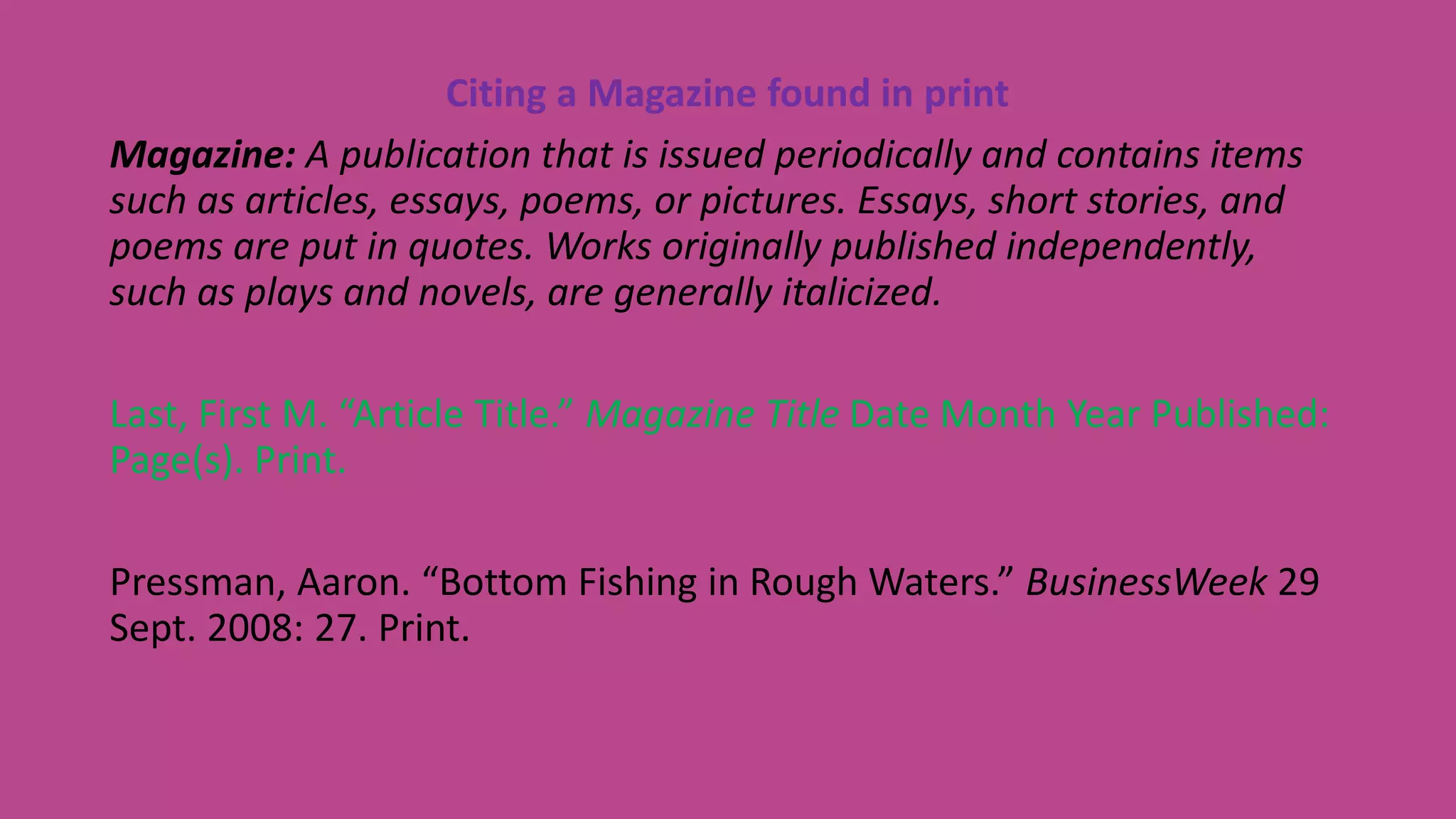 Citing a Magazine found in print
Magazine: A publication that is issued periodically and contains items
such as articles, essays, poems, or pictures. Essays, short stories, and
poems are put in quotes. Works originally published independently,
such as plays and novels, are generally italicized.
Last, First M. “Article Title.” Magazine Title Date Month Year Published:
Page(s). Print.
Pressman, Aaron. “Bottom Fishing in Rough Waters.” BusinessWeek 29
Sept. 2008: 27. Print.
 