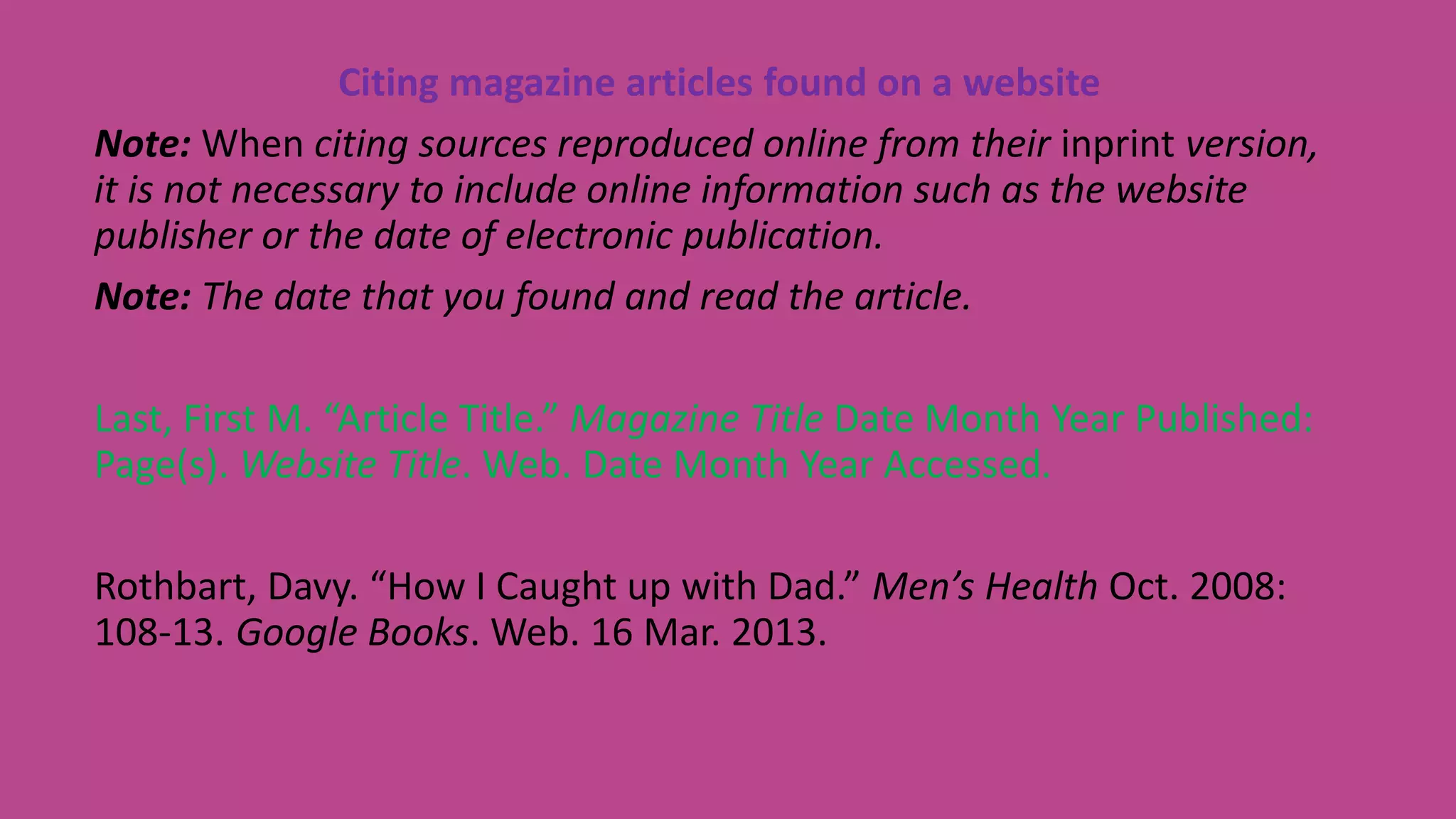 Citing magazine articles found on a website
Note: When citing sources reproduced online from their inprint version,
it is not necessary to include online information such as the website
publisher or the date of electronic publication.
Note: The date that you found and read the article.
Last, First M. “Article Title.” Magazine Title Date Month Year Published:
Page(s). Website Title. Web. Date Month Year Accessed.
Rothbart, Davy. “How I Caught up with Dad.” Men’s Health Oct. 2008:
108-13. Google Books. Web. 16 Mar. 2013.
 