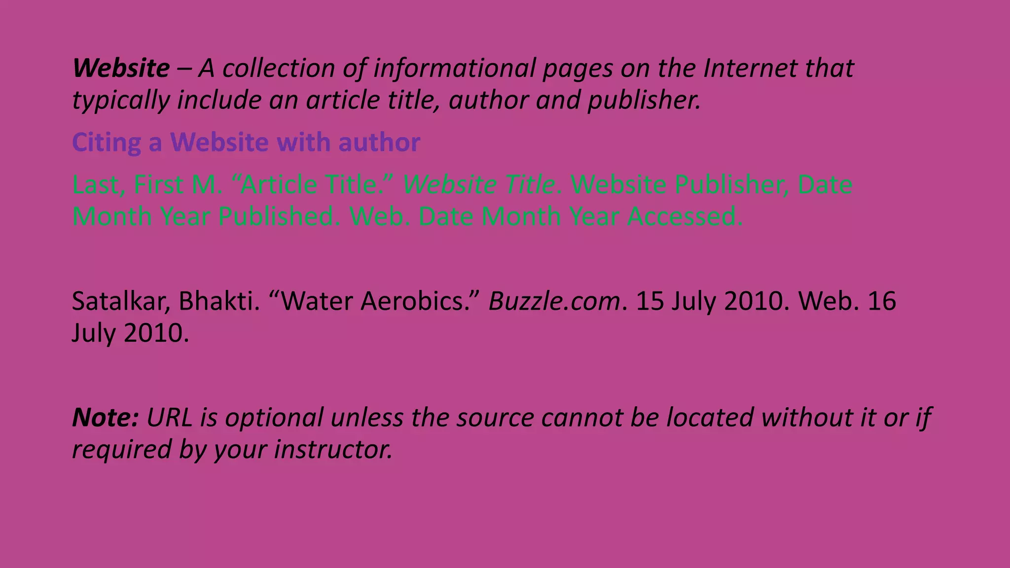 Website – A collection of informational pages on the Internet that
typically include an article title, author and publisher.
Citing a Website with author
Last, First M. “Article Title.” Website Title. Website Publisher, Date
Month Year Published. Web. Date Month Year Accessed.
Satalkar, Bhakti. “Water Aerobics.” Buzzle.com. 15 July 2010. Web. 16
July 2010.
Note: URL is optional unless the source cannot be located without it or if
required by your instructor.
 