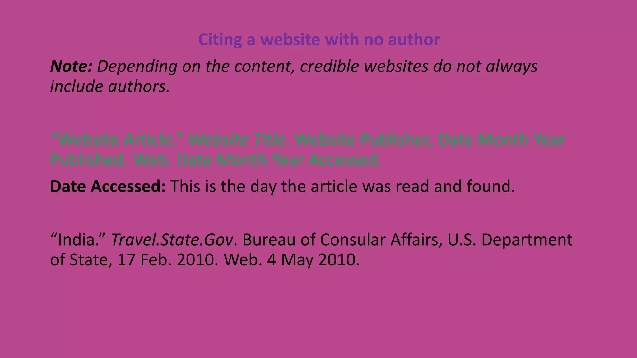 Citing a website with no author
Note: Depending on the content, credible websites do not always
include authors.
“Website Article.” Website Title. Website Publisher, Date Month Year
Published. Web. Date Month Year Accessed.
Date Accessed: This is the day the article was read and found.
“India.” Travel.State.Gov. Bureau of Consular Affairs, U.S. Department
of State, 17 Feb. 2010. Web. 4 May 2010.
 