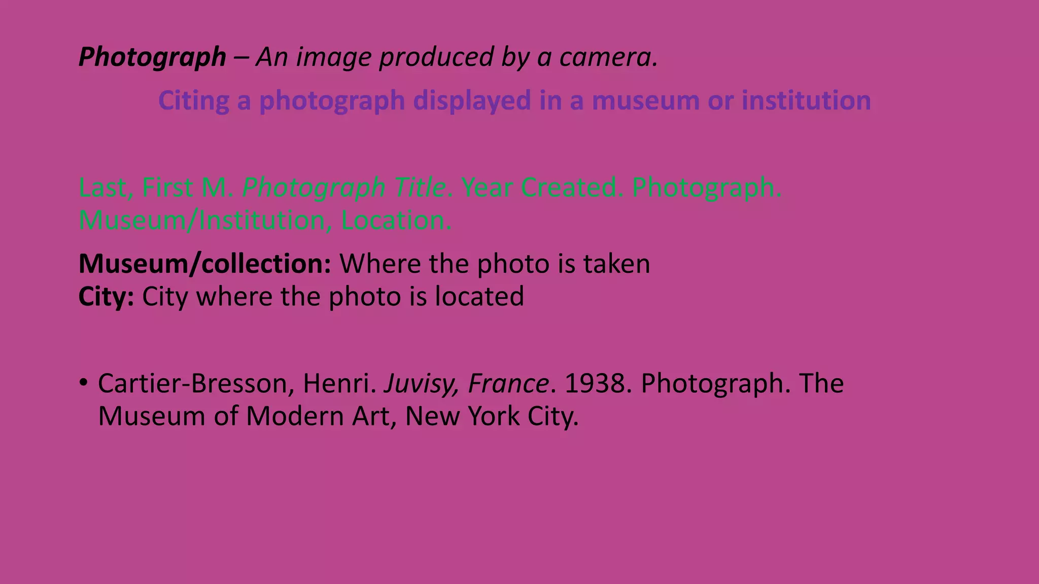 Photograph – An image produced by a camera.
Citing a photograph displayed in a museum or institution
Last, First M. Photograph Title. Year Created. Photograph.
Museum/Institution, Location.
Museum/collection: Where the photo is taken
City: City where the photo is located
• Cartier-Bresson, Henri. Juvisy, France. 1938. Photograph. The
Museum of Modern Art, New York City.
 