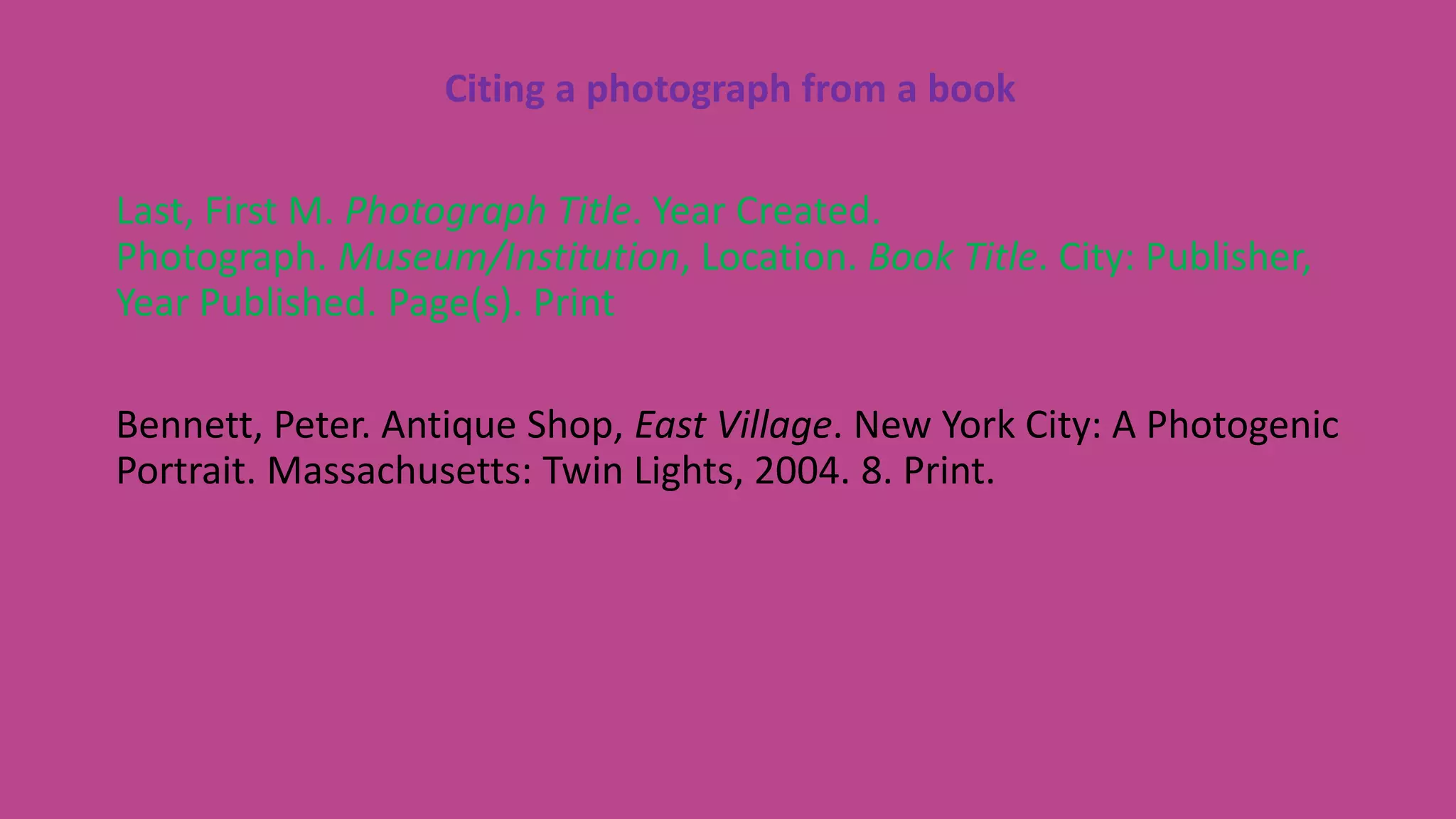 Citing a photograph from a book
Last, First M. Photograph Title. Year Created.
Photograph. Museum/Institution, Location. Book Title. City: Publisher,
Year Published. Page(s). Print
Bennett, Peter. Antique Shop, East Village. New York City: A Photogenic
Portrait. Massachusetts: Twin Lights, 2004. 8. Print.
 