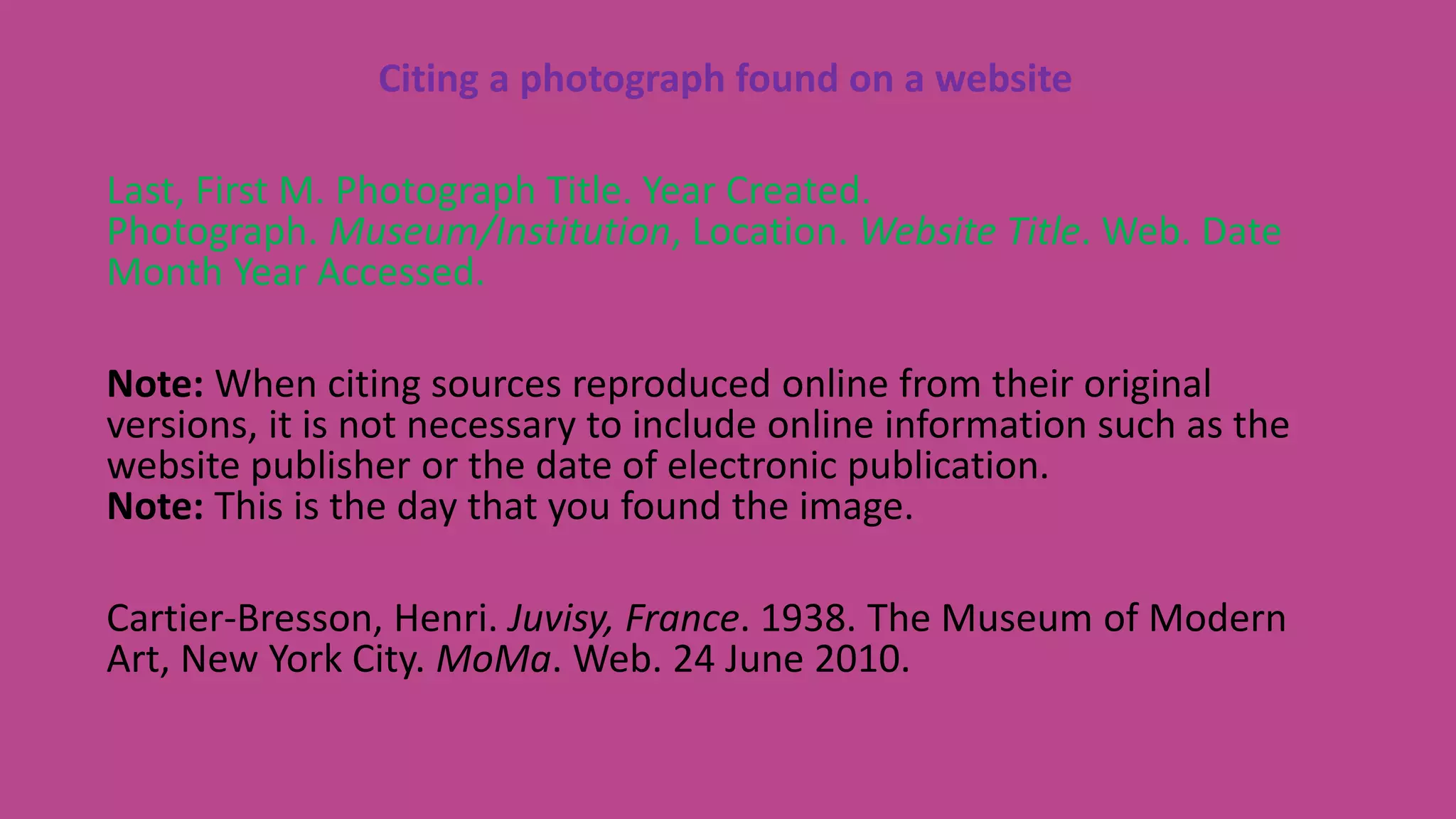 Citing a photograph found on a website
Last, First M. Photograph Title. Year Created.
Photograph. Museum/Institution, Location. Website Title. Web. Date
Month Year Accessed.
Note: When citing sources reproduced online from their original
versions, it is not necessary to include online information such as the
website publisher or the date of electronic publication.
Note: This is the day that you found the image.
Cartier-Bresson, Henri. Juvisy, France. 1938. The Museum of Modern
Art, New York City. MoMa. Web. 24 June 2010.
 