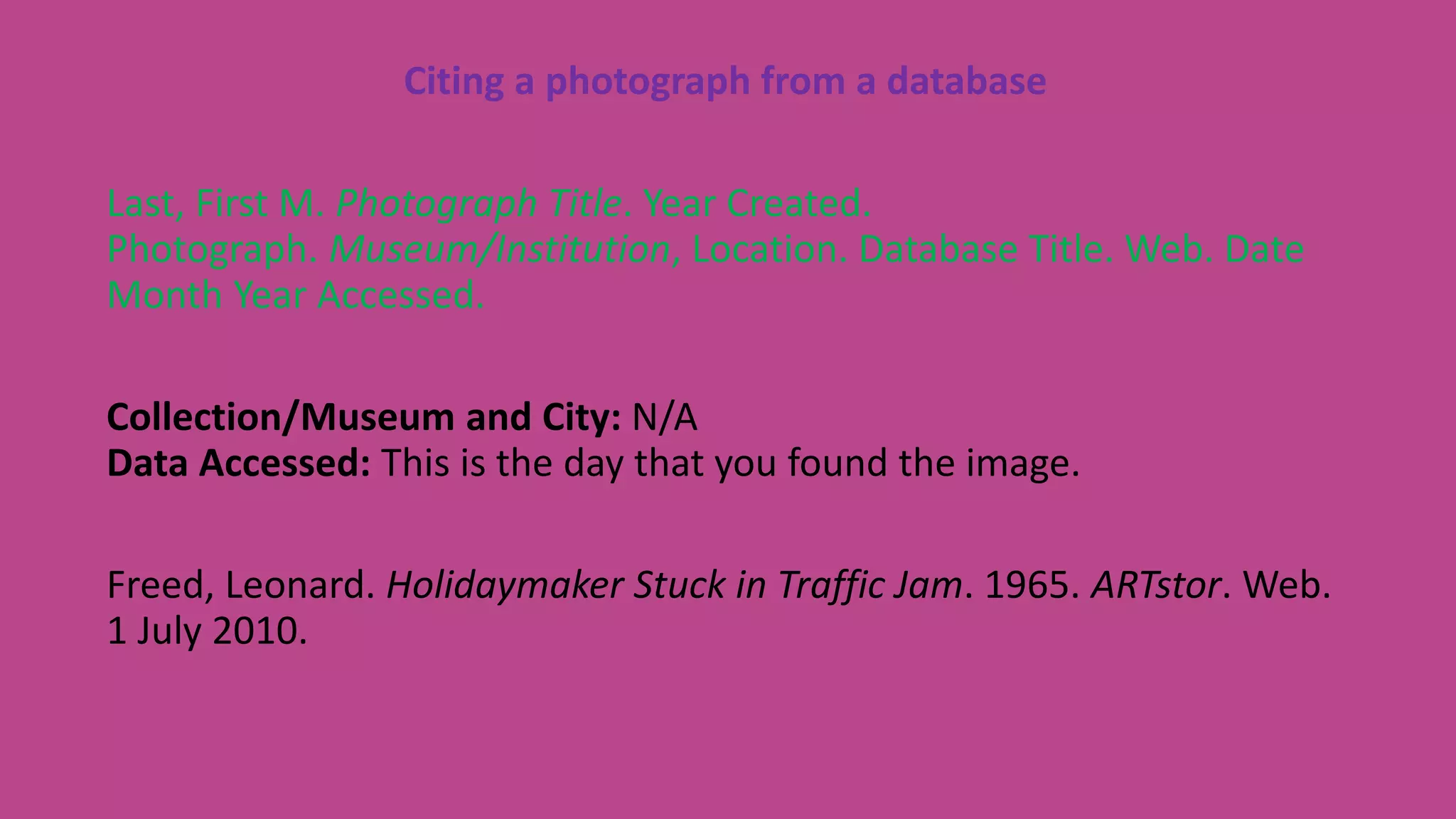 Citing a photograph from a database
Last, First M. Photograph Title. Year Created.
Photograph. Museum/Institution, Location. Database Title. Web. Date
Month Year Accessed.
Collection/Museum and City: N/A
Data Accessed: This is the day that you found the image.
Freed, Leonard. Holidaymaker Stuck in Traffic Jam. 1965. ARTstor. Web.
1 July 2010.
 