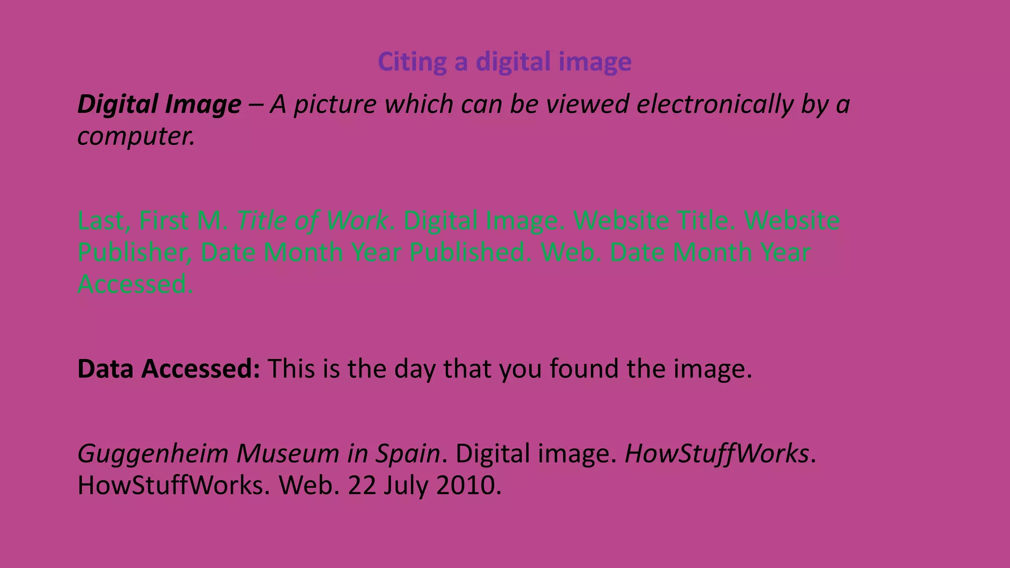 Citing a digital image
Digital Image – A picture which can be viewed electronically by a
computer.
Last, First M. Title of Work. Digital Image. Website Title. Website
Publisher, Date Month Year Published. Web. Date Month Year
Accessed.
Data Accessed: This is the day that you found the image.
Guggenheim Museum in Spain. Digital image. HowStuffWorks.
HowStuffWorks. Web. 22 July 2010.
 