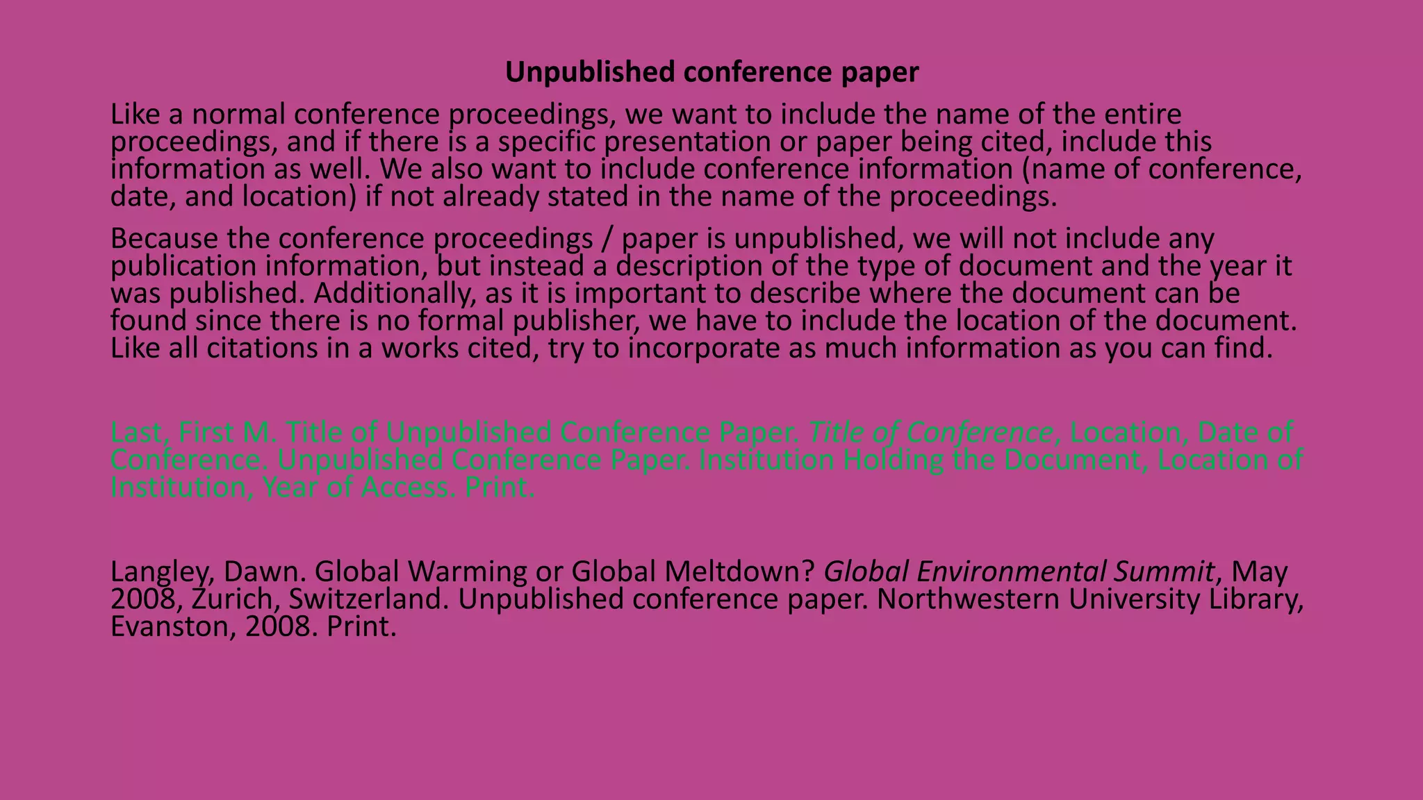 Unpublished conference paper
Like a normal conference proceedings, we want to include the name of the entire
proceedings, and if there is a specific presentation or paper being cited, include this
information as well. We also want to include conference information (name of conference,
date, and location) if not already stated in the name of the proceedings.
Because the conference proceedings / paper is unpublished, we will not include any
publication information, but instead a description of the type of document and the year it
was published. Additionally, as it is important to describe where the document can be
found since there is no formal publisher, we have to include the location of the document.
Like all citations in a works cited, try to incorporate as much information as you can find.
Last, First M. Title of Unpublished Conference Paper. Title of Conference, Location, Date of
Conference. Unpublished Conference Paper. Institution Holding the Document, Location of
Institution, Year of Access. Print.
Langley, Dawn. Global Warming or Global Meltdown? Global Environmental Summit, May
2008, Zurich, Switzerland. Unpublished conference paper. Northwestern University Library,
Evanston, 2008. Print.
 