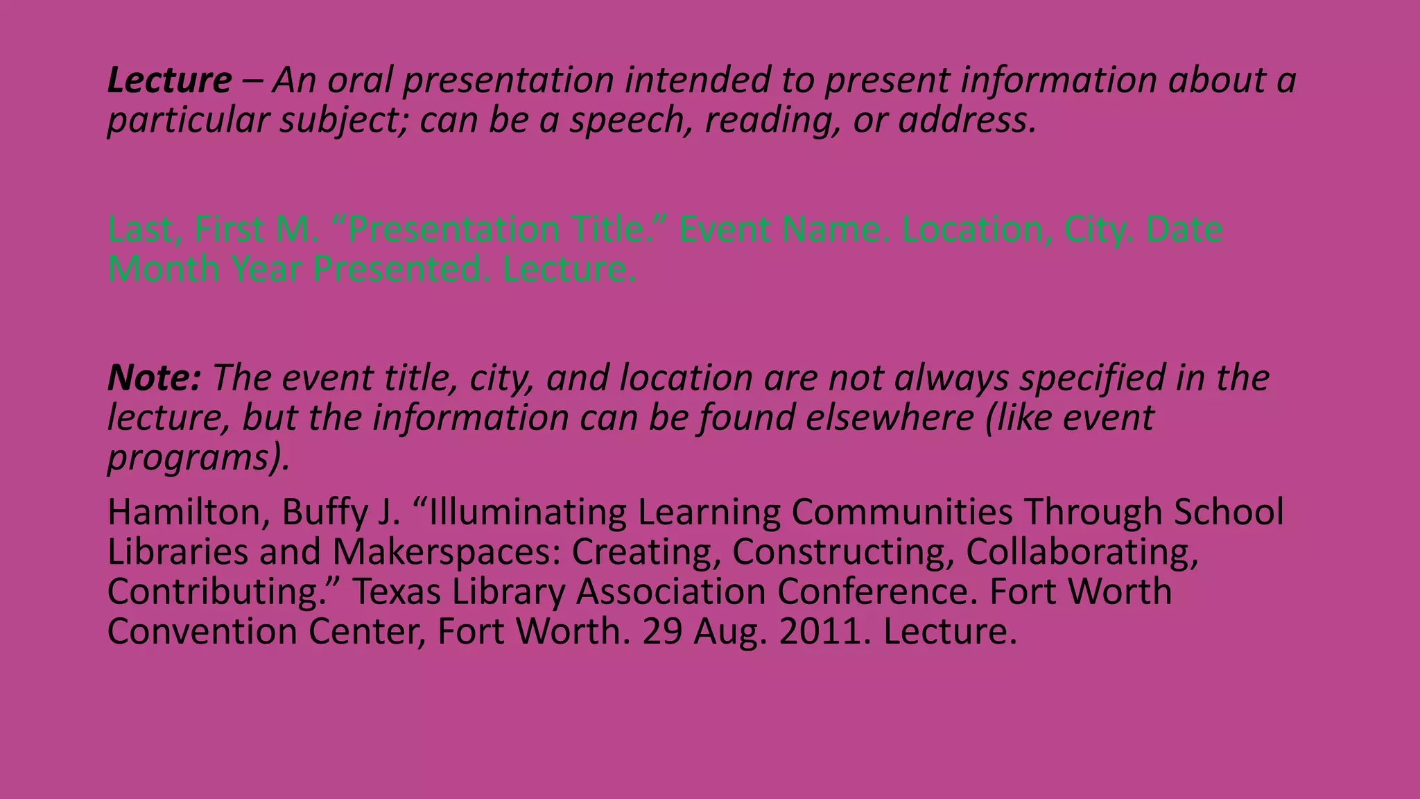 Lecture – An oral presentation intended to present information about a
particular subject; can be a speech, reading, or address.
Last, First M. “Presentation Title.” Event Name. Location, City. Date
Month Year Presented. Lecture.
Note: The event title, city, and location are not always specified in the
lecture, but the information can be found elsewhere (like event
programs).
Hamilton, Buffy J. “Illuminating Learning Communities Through School
Libraries and Makerspaces: Creating, Constructing, Collaborating,
Contributing.” Texas Library Association Conference. Fort Worth
Convention Center, Fort Worth. 29 Aug. 2011. Lecture.
 