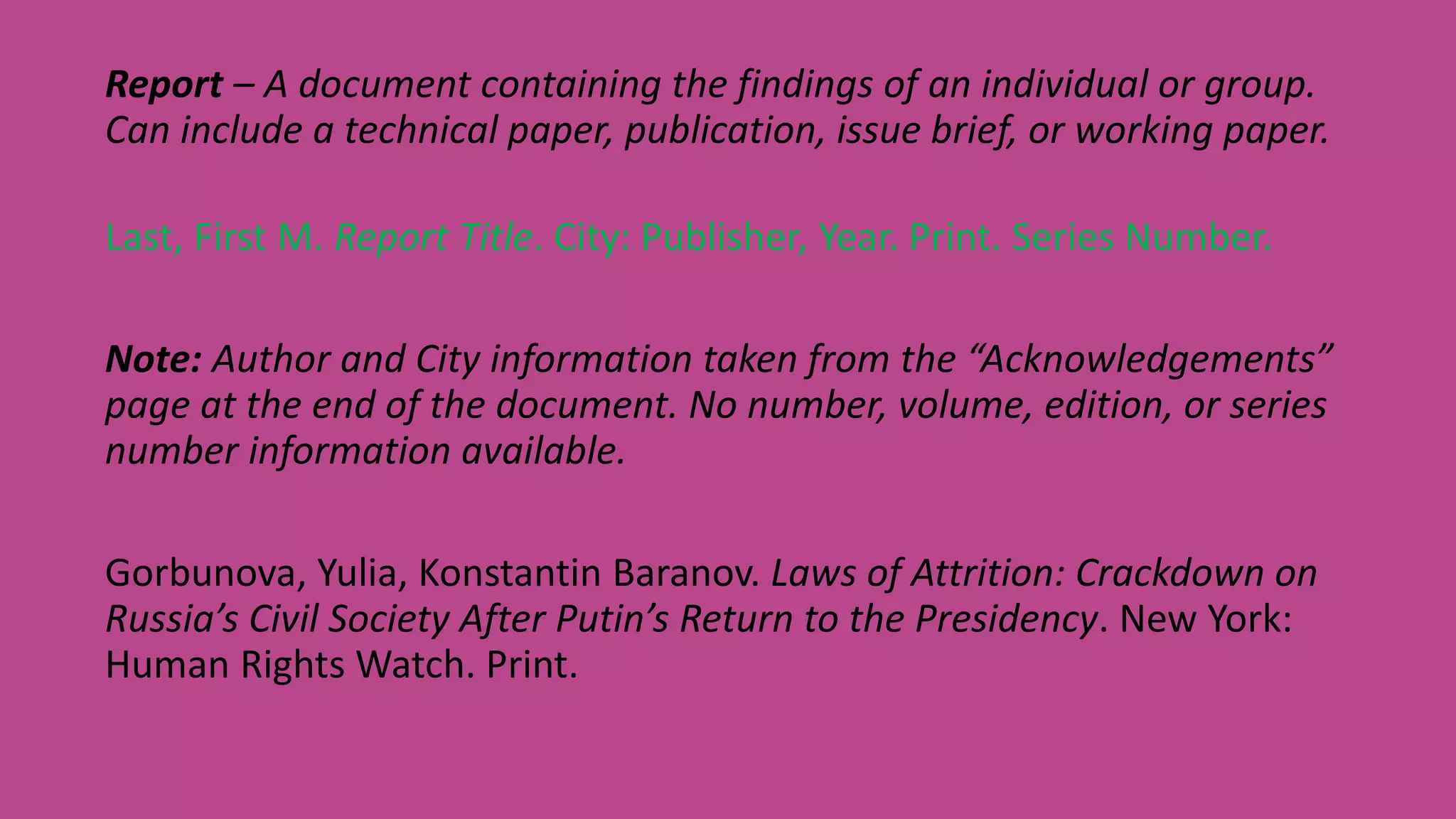 Report – A document containing the findings of an individual or group.
Can include a technical paper, publication, issue brief, or working paper.
Last, First M. Report Title. City: Publisher, Year. Print. Series Number.
Note: Author and City information taken from the “Acknowledgements”
page at the end of the document. No number, volume, edition, or series
number information available.
Gorbunova, Yulia, Konstantin Baranov. Laws of Attrition: Crackdown on
Russia’s Civil Society After Putin’s Return to the Presidency. New York:
Human Rights Watch. Print.
 