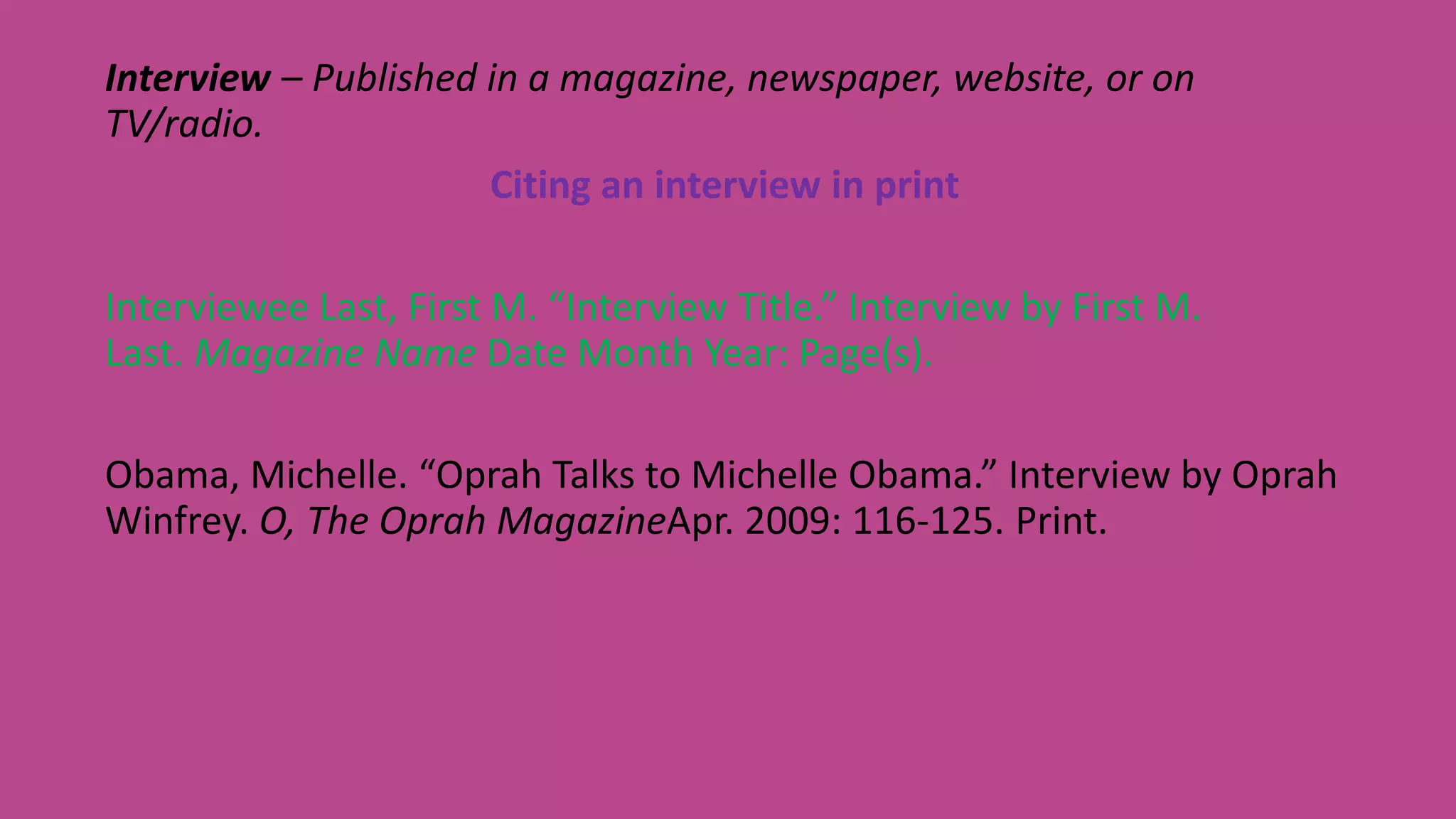 Interview – Published in a magazine, newspaper, website, or on
TV/radio.
Citing an interview in print
Interviewee Last, First M. “Interview Title.” Interview by First M.
Last. Magazine Name Date Month Year: Page(s).
Obama, Michelle. “Oprah Talks to Michelle Obama.” Interview by Oprah
Winfrey. O, The Oprah MagazineApr. 2009: 116-125. Print.
 