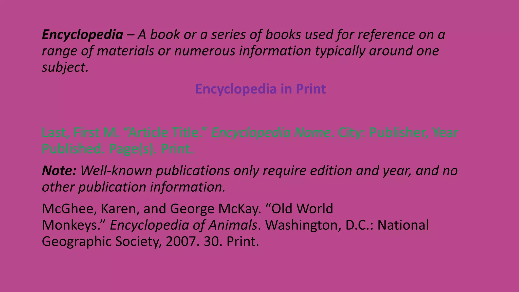 Encyclopedia – A book or a series of books used for reference on a
range of materials or numerous information typically around one
subject.
Encyclopedia in Print
Last, First M. “Article Title.” Encyclopedia Name. City: Publisher, Year
Published. Page(s). Print.
Note: Well-known publications only require edition and year, and no
other publication information.
McGhee, Karen, and George McKay. “Old World
Monkeys.” Encyclopedia of Animals. Washington, D.C.: National
Geographic Society, 2007. 30. Print.
 