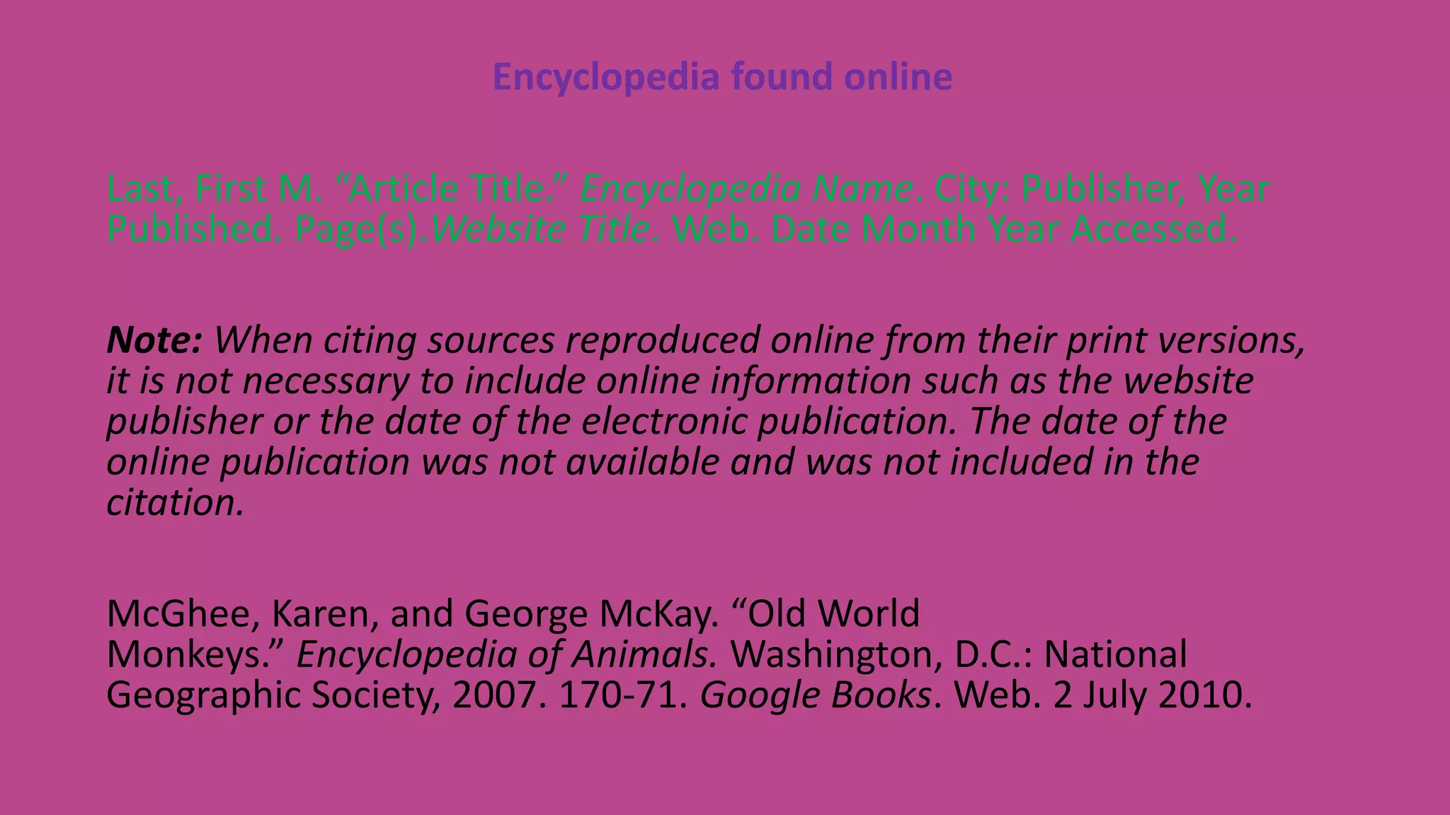 Encyclopedia found online
Last, First M. “Article Title.” Encyclopedia Name. City: Publisher, Year
Published. Page(s).Website Title. Web. Date Month Year Accessed.
Note: When citing sources reproduced online from their print versions,
it is not necessary to include online information such as the website
publisher or the date of the electronic publication. The date of the
online publication was not available and was not included in the
citation.
McGhee, Karen, and George McKay. “Old World
Monkeys.” Encyclopedia of Animals. Washington, D.C.: National
Geographic Society, 2007. 170-71. Google Books. Web. 2 July 2010.
 