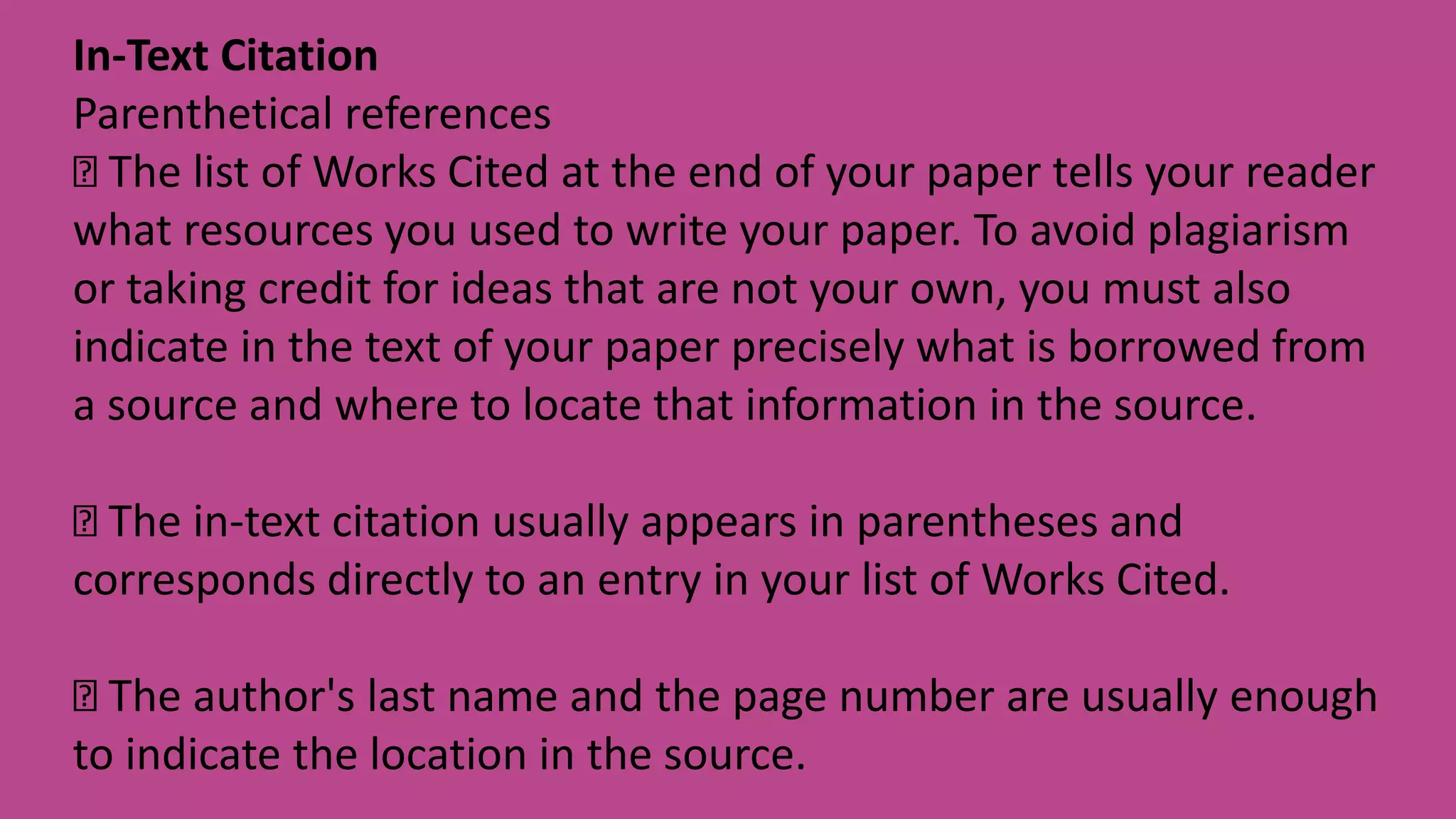 In-Text Citation
Parenthetical references
The list of Works Cited at the end of your paper tells your reader
what resources you used to write your paper. To avoid plagiarism
or taking credit for ideas that are not your own, you must also
indicate in the text of your paper precisely what is borrowed from
a source and where to locate that information in the source.
The in-text citation usually appears in parentheses and
corresponds directly to an entry in your list of Works Cited.
The author's last name and the page number are usually enough
to indicate the location in the source.
 