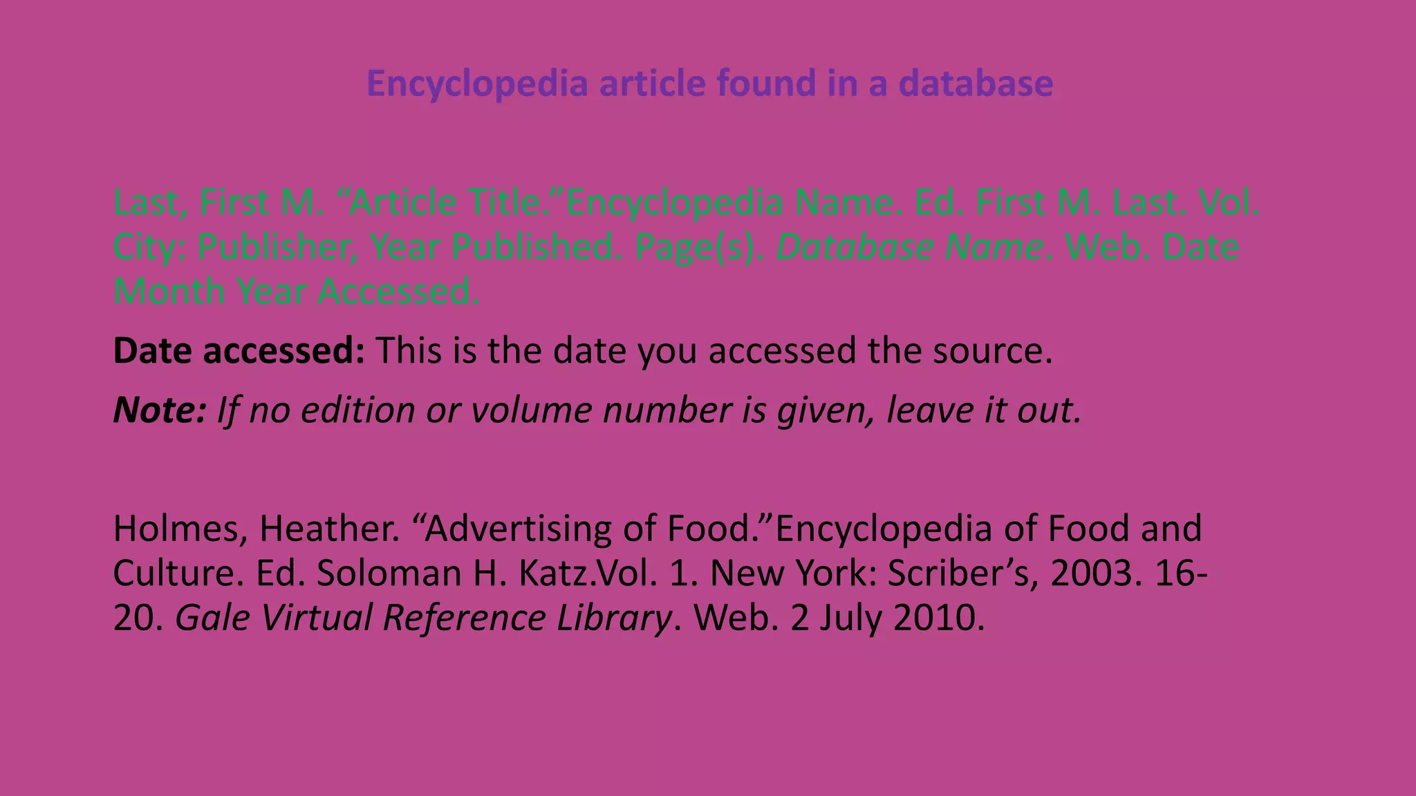 Encyclopedia article found in a database
Last, First M. “Article Title.”Encyclopedia Name. Ed. First M. Last. Vol.
City: Publisher, Year Published. Page(s). Database Name. Web. Date
Month Year Accessed.
Date accessed: This is the date you accessed the source.
Note: If no edition or volume number is given, leave it out.
Holmes, Heather. “Advertising of Food.”Encyclopedia of Food and
Culture. Ed. Soloman H. Katz.Vol. 1. New York: Scriber’s, 2003. 16-
20. Gale Virtual Reference Library. Web. 2 July 2010.
 